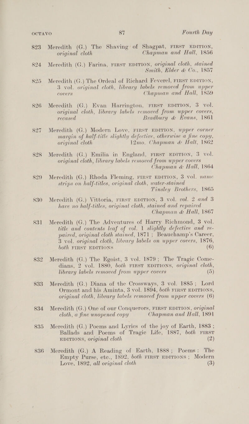 826 827 830 831 833 836 Meredith (G.) The Shaina of Shagpat, FIRST EDITION, original cloth Chapman and Hall, 1856 Meredith (G.) Farina, Frrst EDITION, original cloth, stained Smith, Hilder &amp; Co., 1857 Meredith (G.) The Ordeal of Richard Feverel, FIRST EDITION, 3 vol. original cloth, library labels removed from upper Covers Chapman and Hall, 1859 Meredith (G.) Evan Harrington, FIRST EDITION, 3. vol. original cloth, library labels removed from upper covers, recased Bradbury &amp; Evans, 1861 Meredith (G.) Modern Love, FIRST EDITION, wpper corner margin of half-title slightly defective, otherwise a fine copy, original cloth 12mo. Chapman &amp; Halt, 1862 Meredith (G.) Emilia in England, First Epirion, 3 vol. original cloth, library labels removed from upper covers Chapman &amp; Hall, 1864 Meredith (G.) Rhoda Fleming, FIRST EDITION, 3 vol. name strips on half-titles, original cloth, water-stained Tinsley Brothers, 1865 Meredith (G.) Vittoria, FIRST EDITION, 3 vol. vol. 2 and 3 have no half-titles, original cloth, stained and repaired Chapman &amp; Hall, 1867 Meredith (G.) The Adventures of Harry Richmond, 3 vol. title and contents leaf of vol. 1 slightly defective and re- paired, original cloth stained, 1871 ; Beauchamp’s Career, 3 vol. original cloth, library labels on upper covers, 1876, both FIRST EDITIONS (6) Meredith (G.) The Egoist, 3 vol. 1879; The Tragic Come- dians, 2 vol. 1880, both FIRST EDITIONS, original cloth, library labels removed from upper covers (5) Meredith (G.) Diana of the Crossways, 3 vol. 1885 ; Lord Ormont and his Aminta, 3 vol. 1894, both riRST EDITIONS, original cloth, library labels removed from upper covers (6) Meredith (G.) One of our Conquerors, FIRST EDITION, original cloth, a fine unopened copy Chapman and Hall, 1891 Meredith (G.) Poems and Lyrics of the joy of Earth, 1883 ; Ballads and Poems of pia Life, 1887, both FIRST EDITIONS, original cloth (2) Meredith (G.) A Reading of Earth, 1888; Poems: The Empty Purse, etc., 1892, both FIRST EDITIONS ; Modern Love, 1892, all original cloth (3)