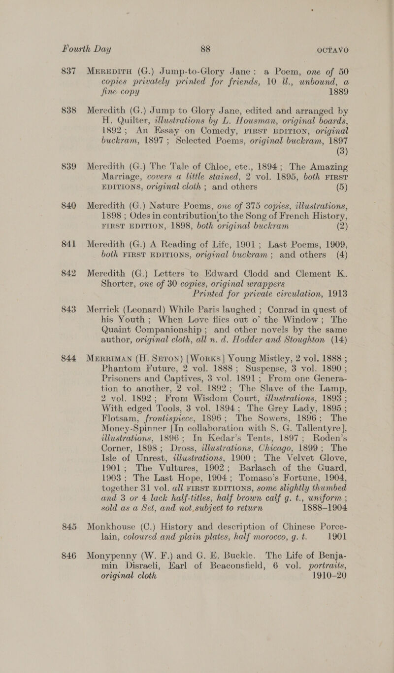 837 838 839 840 84] 842 843 844 Merepiru (G.) Jump-to-Glory Jane: a Poem, one of 50 copies privately printed for friends, 10 Ul., unbound, a fine copy 1889 Meredith (G.) Jump to Glory Jane, edited and arranged by H. Quilter, cllustrations by L. Housman, original boards, 1892; An Essay on Comedy, FIRST EDITION, original buckram, 1897 ; Selected Poems, original buckram, 1897 (3) Meredith (G.) The Tale of Chloe, etc., 1894; The Amazing Marriage, covers a little stained, 2 vol. 1895, both First EDITIONS, original cloth ; and others (5) Meredith (G.) Nature Poems, one of 375 copies, illustrations, 1898 ; Odes in contribution’to the Song of French History, FIRST EDITION, 1898, both original buckram (2) Meredith (G.) A Reading of Life, 1901; Last Poems, 1909, both FIRST EDITIONS, original buckram ; and others (4) Meredith (G.) Letters te Edward Clodd and Clement K. Shorter, one of 30 copies, original wrappers Printed for private circulation, 1913 Merrick (Leonard) While Paris laughed ; Conrad in quest of his Youth ; When Love flies out o’ the Window; The Quaint Companionship ; and other novels by the same author, original cloth, all n. d. Hodder and Stoughton (14) MERRIMAN (H. Seton) [Works] Young Mistley, 2 vol. 1888 ; Phantom Future, 2 vol. 1888; Suspense, 3 vol. 1890 ; Prisoners and Captives, 3 vol. 1891; From one Genera- tion to another, 2 vol. 1892; The Slave of the Lamp, 2 vol. 1892; From Wisdom Court, illustrations, 1893 ; With edged Tools, 3 vol. 1894; The Grey Lady, 1895 ; Flotsam, frontispiece, 1896; The Sowers, 1896; The Money-Spinner [In collaboration with 8. G. Tallentyre ], illustrations, 1896; In Kedar’s Tents, 1897; Roden’s Corner, 1898; Dross, illustrations, Chicago, 1899; The Isle of Unrest, illustrations, 1900; The Velvet Glove, 1901; The Vultures, 1902; Barlasch of the Guard, 1903 ; The Last Hope, 1904; Tomaso’s Fortune, 1904, together 31 vol. all FIRST EDITIONS, some slightly thumbed and 3 or 4 lack half-titles, half brown calf g. t., unrform ; sold as a Set, and not,subject to return 1888-1904 lain, coloured and plain plates, half morocco, g. t. 1901 min Disraeli, Earl of Beaconsfield, 6 vol. portraits, original cloth 1910-20