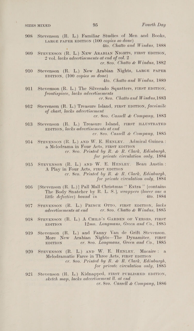 908 909 910 oat 912 913 914 916 one Ors O19 920 921] Stevenson (R. L.) Familiar Studies of Men and Books, LARGE PAPER EDITION (100 copies so done) Ato. Chatto and Windus, 1888 @ STEVENSON (R. L.) New ARABIAN NIGHTS, FIRST EDITION, 2 vol. lacks advertisements at end of vol. 2 cr. 8vo. Chatto &amp; Windus, 1882 Stevenson (R. L.) New Arabian Nights, LARGE PAPER EDITION, (100 copies so done) 4to. Chatto and Windus, 1889 Stevenson (R. L.) The Silverado Squatters, FIRST EDITION, frontispiece, lacks advertisements | cr. 8vo. Chatto and Windus, 1883 Stevenson (R. L.) Treasure Island, FIRST EDITION, facsimile of chart, lacks advertisement cr. 8vo. Cassell &amp; Company, 1883 Stevenson (R. L.) Treasure Island, FIRST ILLUSTRATED EDITION, lacks advertisements at end cr. 8vo. Cassell &amp; Company, 1885 Stevenson (R. L.) anp W. E. Hentey. Admiral Guinea : a Melodrama in Four Acts, FIRST EDITION cr. 8vo. Printed by R. &amp; R. Clark, Edinburgh, for private circulation only, 1884 Stevenson (R. L.) anp W. E. Henney. Beau Austin : A Play in Four Acts, FIRST EDITION cr. 8vo. Printed by R. &amp; R. Clark, Edinburgh, for private circulation only, 1884 [Stevenson (R. L.)]| Pall Mall Christmas “ Extra ” [contains The Body Snatcher by R. L. 8.], wrappers (lower one a little defective) bound in 4to. 1884 Stevenson (R. L.) Prince OTTO, FIRST EDITION, lacks advertisements at end cr. 8vo. Chatto &amp; Windus, 1885 Stevenson (R. L.) A CuHinpd’s GARDEN OF VERSES, FIRST EDITION 12mo. Longmans, Green and Co., 1885 Stevenson (R. L.) and Fanny Van de Grift Stevenson. More New Arabian Nights—The Dynamiter, FIRST EDITION cr. 8vo. Longmans, Green and Co., 1885 Stevenson (R. L.) anp W. E. HENtEy. Macaire: a Melodramatic Farce in Three Acts, FIRST EDITION cr. 8vo. Printed by Rk. &amp; R. Clark, Edinburgh, for private circulation only, 1885 Stevenson (R. L.) Kidnapped, FIRST PUBLISHED EDITION, sketch map, lacks advertisement ll. at end