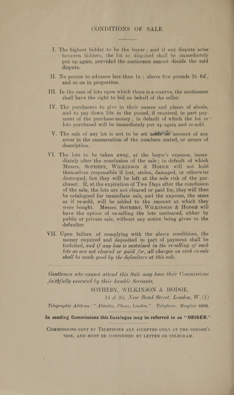 CONDITIONS OF SALE. I. The highest bidder to be the buyer; and if any dispute arise- between bidders, the lot so disputed shall be immediately- put up again, provided the auctioneer cannot decide the said dispute. II. No person to advance less than 1s. ; above five pounds 2s. 6d., and so on in proportion. III. In the ease of lots upon which there is a reserve, the auctioneer shall have the right to bid on behalf of the seller. IV. The purchasers to give in their names and places of abode, and to pay down 10s. in the pound, if required, in part pay- ment of the purchase-money ; in default of which the lot or * lots purchased will be immediately put up again and re-sold. : Cae ae Ate . V. The sale of any lot is not to be set aside*oin account of any error in the enumeration of the numbers stated, or errors of description. VI. The lots to be taken away, at the buyer’s expense, imme- diately after the conclusion of the sale; in default of which Messrs. SOTHEBY, WiLKINSON &amp; Hopce will not hold themselves responsible if lost, stolen, damaged, or otherwise destroyed, but they will be left at the sole risk of the pur- chaser. If, at the expiration of Two Days after the conclusion of the sale, the lots are not cleared or paid for, they will then be catalogued for immediate sale, and the expense, the same as if re-sold, will be added to the amount at which they were bought. Messrs. SorHEBY, WILKINSON &amp; HoneGe will have the option of re-selling the lots uncleared, either by public or private sale, without any notice being given to the defaulter. VII. Upon failure of complying with the above conditions, the money required and deposited in part of payment shall be forfeited, and if any loss is sustained in the re-selling of such lots as are not cleared or paid for, all charges on such re-sale shall be made good by the defaulters at this sale. Gentlemen who cannot attend this Sale may have their Commissions Jaithfully executed by their humble Servants, SOTHEBY, WILKINSON &amp; HODGE, 34 &amp;: 35, New Bond Street, London, W. (1) Telegraphic Address : ‘* Abinitio, Phone, London.” Telephone: Mayfair 4689.  In sending Commissions this Catalogue may be referred to as ‘‘ ORIGEN.”  COMMISSIONS SENT BY TELEPHONE ARE ACCEPTED ONLY AT THE SENDER’S RISK, AND MUST BE CONFIRMED BY LETTER OR ‘TELEGRAM.