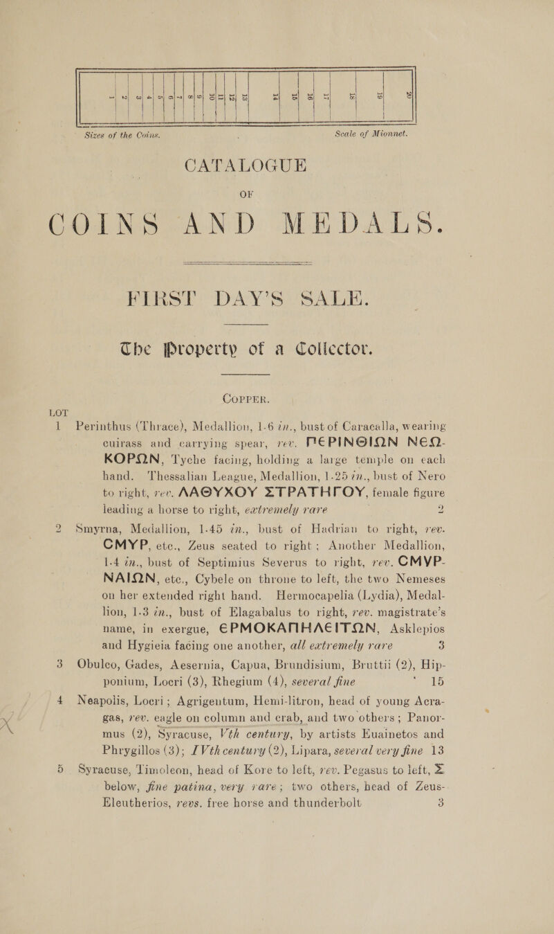  COINS AND MEDALSB.  FIRST DAY’S SALE. The Property of a Collector. COPPER. LOT 1 Perinthus (Thrace), Medallion, 1.6 zr., bust of Caracalla, wearing cuirass and carrying spear, rev. PIE PINGION NEQ- KOPQN, Tyche facing, holding a large temple on each hand. Thessalian League, Medallion, 1.25 727., bust of Nero to right, 7ev. AAGYXOY ZTTPATH roy, female figure leading a horse to right, eatremely rare 2 2 Smyrna, Medallion, 1.45 7., bust of Hadrian to right, sev. CMYP, etc., Zeus seated to right; Another Medallion, 1.4 in., bust of Septimius Severus to right, rev. CMYP- NAIQN, etc., Cybele on throne to left, the two Nemeses on her extended right hand. Hermocapelia (Lydia), Medal- lion, 1.3 27n., bust of Elagabalus to right, 7ev. magistrate’s name, in exerguey EPMOKANMHAEITON, Asklepios and Hygieia facing one another, all extremely rare 3 3 Obuleo, Gades, Aesernia, Capua, Brundisium, Bruttii (2), Hip- ponium, Locri (3), Rhegium (4), several fine oars 5 4 Neapolis, Loeri; Agrigentum, Hemi-litron, head of young Acra- gas, rev. eagle on column and crab, aud two others; Panor- mus (2), Syracuse, Véh century, by artists Euainetos and Phrygillos (3); [Vth century (2), Lipara, several very fine 13 5 Syracuse, Timoleon, head ef Kore to left, ev. Pegasus to left, &amp; below, jine patina, very rare; two others, head of Zeus- *) &lt; a