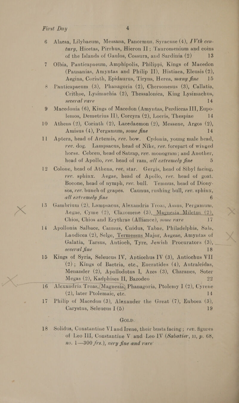 My 14 15 tury, Hicetas, Pirrhus, Hieron II; 'Tauromenium and coins of the Islands of Gaulos, Cossura, aud Sardinia (2) 13 Olbia, Panticapaeum, Amphipolis, Philippi, Kings of Macedon (Pausanias, Amyntas and Philip II), Histiaea, Eleusis (2), Aegina, Corinth, Epidaurus, Tiryns, Herea, many fine 15 Crithoe, Lysimachia (2), Thessalonica, King Lysimachus, several rare 14 Macedonia (6), Kings of Macedon (Amyntas, Perdiceas III, Eupo- lemos, Demetrius II), Coreyra (2), Locris, Thespiae 14 Athens (2), Corinth (2), Lacedaemon (2), Messene, Argos (2), Amisus (4), Pergamum, some fine 14 Aptera, head of Artemis, 7ev. bow. Cydonia, young male head, rev. dog. Lampsacus, head of Nike, rev. forepart of winged horse. Cebren, head of Satrap, vev. monogram; and Another, head of Apollo, ev. head of ram, all extremely fine 5 Colone, head of Athena, vev. star. Gergis, head of Sibyl facing, rev. sphinx. Aegae, head of Apollo, rev. head of goat. Boeone, head of nymph, ev. bull. ‘Temnus, head of Diony- sos, vev. bunch of grapes. Caunus, rushing bull, 7ev. sphinx, all extremely fine 6 Gambrium (2), Lampsacus, Alexandria oh Assus, ee: Aegae, Cyme (2), Clazomene (3),_ Chios, Chios and Erythrae EN reas some rare Bt Apollonia Salbace, Caunus, Cnidus, Tabae, Philadelphia, Sala, Laodicea (2), Selge, Termessus Major, Aegeae, Amyntas of Galatia, Tarsus, Antioch, Tyre, Jewish Procurators (3), several fine 18 Kings of Syria, Seleucus IV, atch IV (3), Antiochus VII (2); Kings of Bactria, ete., Eucratides (4), Autralcidas, ~Menander (2), Apollodotus I, Azes (3), Charanes, Soter Megas (2), Kadphises II], Bazodeo 22 Alexandria Troas, Magnesia Phanagoria, Ptolemy I (2), Cyrene (2), later Ptolemaic, ete. 14 Philip of Macedon (3), Alexander the Great (7), Euboea (3), Carystus, Seleucus I (5) 19 GOLD.: Solidus, Constantine V1 and Irene, their busts facing; rev. figures of Leo III, Constantine V and Leo IV (Sabatier, 11, p. 68, no. 1—300 frs.), very fine and rare’ |