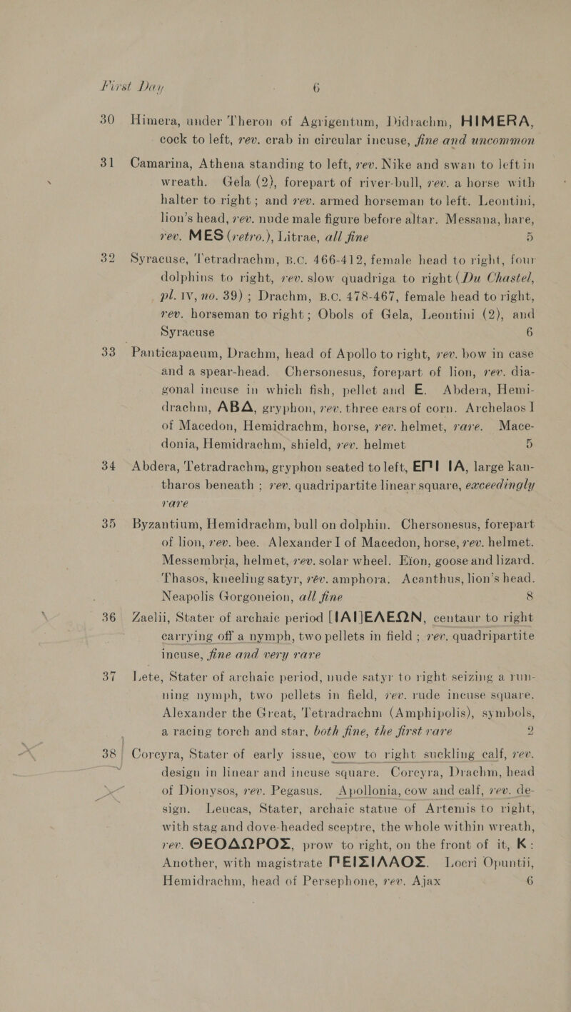 30 31 33 34 an Himera, under Theron of Agrigentum, Didrachm, HIMERA, cock to left, rev. crab in circular incuse, fine and uncommon Camarina, Athena standing to left, rev. Nike and swan to left in wreath. Gela (2}, forepart of river-bull, rev. a horse with halter to right; and rev. armed horseman to left. Leontini, lion’s head, vev. nude male figure before altar. Messana, hare, rev. MES (retro.), Litrae, all fine D Syracuse, 'letradrachm, B.c. 466-412, female head to right, four dolphins to right, vev. slow quadriga to right (Du Chastel, pl. 1v, no. 39) ; Drachm, B.c. 478-467, female head to right, rev. horseman to right; Obols of Gela, Leontini (2), and Syracuse 6 and a spear-head. Chersonesus, forepart of lion, rev. dia- gonal ineuse in which fish, pellet and E. Abdera, Hemi- drachm, ABA, gryphon, rev. three ears of corn. Archelaos | of Macedon, Hemidrachm, horse, rev. helmet, va7e. Mace- donia, Hemidrachm, shield, rev. helmet 5 Abdera, Tetradrachm, gryphon seated to left, EP’ I IA, large kan- tharos beneath ; rev. quadripartite linear square, eaceedingly rare Byzantium, Hemidrachm, bull on dolphin. Chersonesus, forepart of lion, vev. bee. Alexander I of Macedon, horse, vev. helmet. Messembria, helmet, sev. solar wheel. Kion, goose and lizard. Thasos, kneeling satyr, *év. amphora. Acanthus, lion’s head. Neapolis Gorgoneion, all fine 8 Zaelii, Stater of archaic period [TANEAEQN, centaur to right carrying off a nymph, two pellets in field ; vev. quadripartite incuse, fine and very rare Lete, Stater of archaic period, nude satyr to mght seizing a run- ning nymph, two pellets in field, vev. rude incuse square. Alexander the Great, Tetradrachm (Amphipolis), symbols, a racing torch and star, both fine, the first rare 2 Corcyra, Stater of early issue, cow to right suckling calf, ree. design in linear and incuse square. Corcyra, Drachm, head of Dionysos, rev. Pegasus. Apollonia, cow and calf, rev. de- sign. Leucas, Stater, archaic statue of Artemis to right, with stag and dove-headed sceptre, the whole within wreath, rev. OQEOAQPOX, prow to right, on the front of it, K: Another, with magistrate PFEIZIAAOQZ. Locri Opuntii,