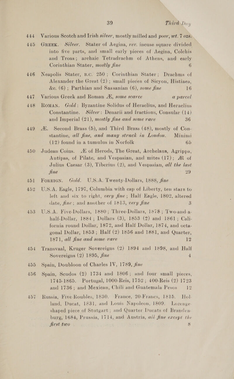 444 445 446 447 448 449 450 451 452 453 39 ThirdDay Various Scotch and Irish se/ver, mostly milled and poor, wt. 7 ozs. GREEK. Stlver. Stater of Aegina, rev. incuse square divided into five parts, and small early pieces of Aegina, Colchis and Troas; archaic Tetradrachm of Athens, and early Corinthian Stater, mostly fine 6 Neapolis Stater, B.c. 250; Corinthian Stater; Drachms of Alexander the Great (2); small pieces of Sicyon, Histiaea, &amp;e. (6) ; Parthian and Sassanian (6), some fine 16 Various Greek and Roman At, some scarce a parcel RoMAN. Gold: Byzantine Solidus of Heraclius, and Heraclius Constantine. Stlver: Denarii and fractions, Consular (14) and Imperial (21), mostly fine and some rare 36 A. Second Brass (5), and Third Brass (48), mostly of Con- stantiue, all fine, and many struck in London. Minimi (12) found in a tumulus in Norfolk 65 Judean Coins. A! of Herods, The Great, Archelaus, Agrippa, Autipas, of Pilate, and Vespasian, and mites (17); AM of Julius Caesar (3), Tiberius (2), and Vespasian, all the last fine 29 Foreign. Gold. U.S.A. Twenty-Dollars, 1888, fine U.S.A. Eagle, 1797, Columbia with cap of Liberty, ten stars to left and six to right, very fine; Half Eagle, 1802, altered date, fine; and another of 1813, very fine 3 U.S.A. Five-Dollars, 1880; Three-Dollars, 1878; l'wo-and-a- half-Dollar, 1884; Dollars (3), 1853 (2) and 1861; Cali- fornia round Dollar, 1872, and Half Dollar, 1874, and octa- gonal Dollar, 1853; Half (2) 1856 and 1881, and Quarter, 1871, all fine and some rare 12 Transvaal, Kruger Sovereigns (2) 1894 and 1898, and Half Sovereigns (2) 1895, fine 4 Spain, Doubloon of Charles IV, 1789, fine Spain, Scudos (2) 1734 and 1806; and four small pieces, 1745-1865. Portugal; 1000-Reis, 1752; 400-Reis (2) 1723 and 1736; and Mexican, Chili and Guatemala Pesos 12 Russia, Five-Roubles, 1830. France, 20-Franes, 1815. Hol- land, Ducat, 1831, and Louis Napoleon, 1809. Lozenge- shaped piece of Stutgart; and Quarter Ducats of Branden. burg, 1684, Prussia, 1714, and Austria, all fine eacept the jirst two . . ns 8