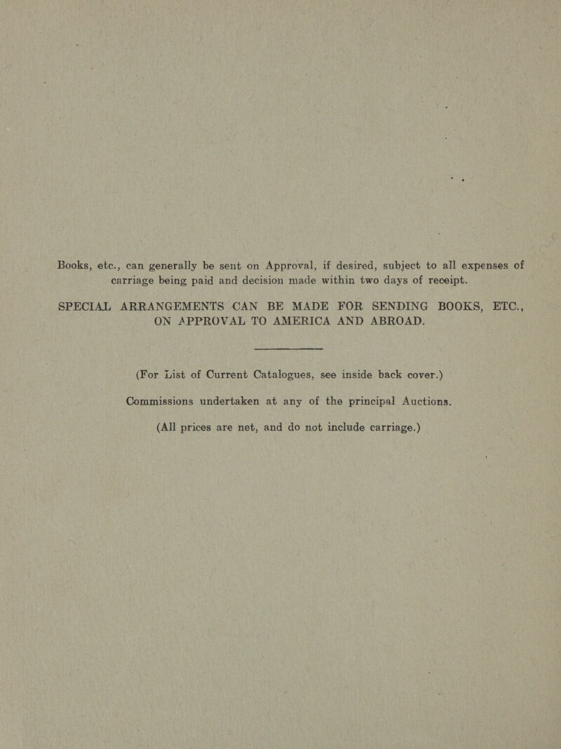 Books, etc., can generally be sent on Approval, if desired, subject to all expenses of carriage being paid and decision made within two days of receipt. SPECIAL ARRANGEMENTS CAN BE MADE FOR SENDING BOOKS, ETC., ON APPROVAL TO AMERICA AND ABROAD. (For List of Current Catalogues, see inside back cover.) Commissions undertaken at any of the principal Auctions. (All prices are net, and do not include carriage.)