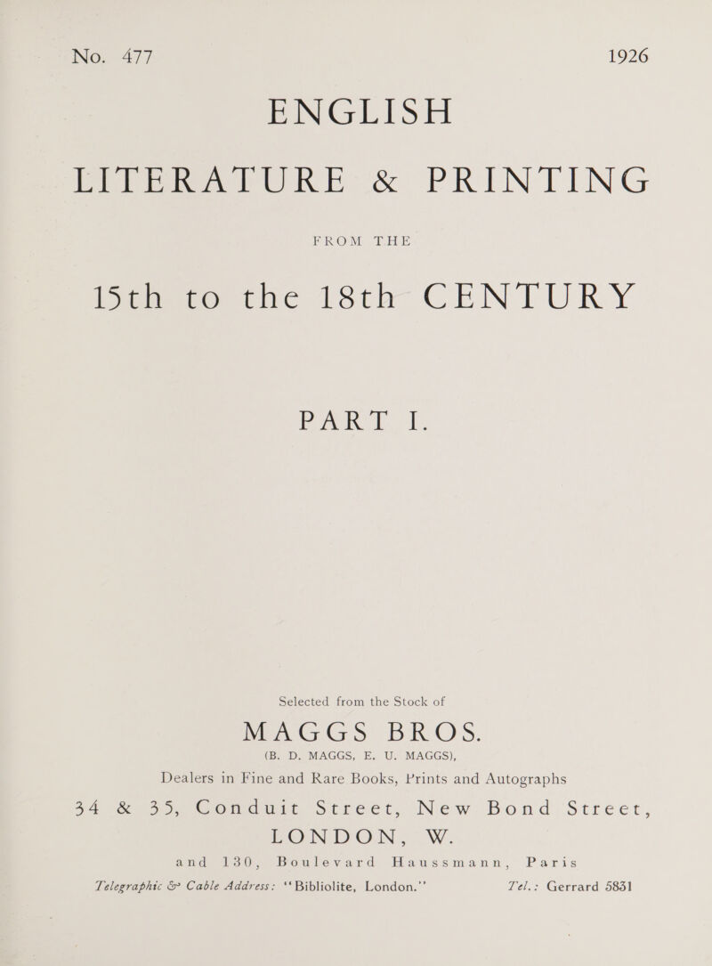 Neo. 477 1926 ENGLISH Mier he &amp; PRINTING PROM TEE ijmueerrine 18th CENTURY Poa hE, Selected from the Stock of (By D. MAGGS, E. U. MAGGS), Dealers in Fine and Rare Books, Prints and Autographs 54 eo So Gomuurs Street; New: Bond Street, LONDON ,.° W. tide, ooOuUlovard Haussmann, Paris Telegraphic &amp; Cable Address: ‘*Bibliolite, London.’’ Tel.: Gerrard 58351
