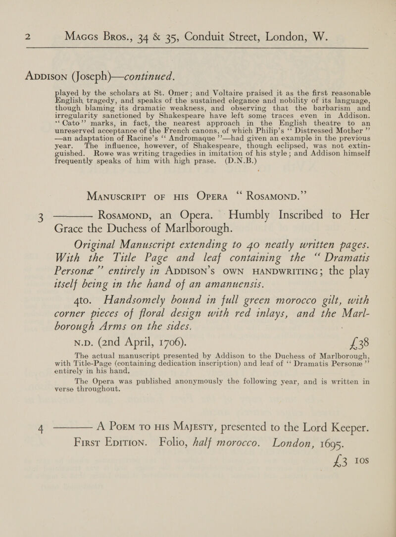 AvpIson (Joseph)—continued. played by the scholars at St. Omer; and Voltaire praised it as the first reasonable English, tragedy, and speaks of the sustained elegance and nobility of its language, though blaming its dramatic weakness, and observing that the barbarism and irregularity sanctioned by Shakespeare have left some traces even in Addison. *“Cato’’ marks, in fact, the nearest approach in the English theatre to an unreserved acceptance of the French canons, of which Philip’s ‘‘ Distressed Mother ”’ —an adaptation of Racine’s ‘‘ Andromaque ’’—had given an example in the previous year. The influence, however, of Shakespeare, though eclipsed, was not extin- guished. Rowe was writing tragedies i in imitation of his style ; and Addison himself frequently speaks of him with high prase. (D.N.B.) MaNuSCRIPT OF HIS OPERA ‘* ROSAMOND.”’ 3 ———— Rosamonp, an Opera. Humbly Inscribed to Her Grace the Duchess of Marlborough. Original Manuscript extending to 40 neatly written pages. With the Title Page and leaf containing the “ Dramatis Persone” entirely in ADDISON’S OWN HANDWRITING; the play itself being in the hand of an amanuensis. 4to. Handsomely bound in full green morocco gilt, with corner pieces of floral design with red inlays, and the Marl- borough Arms on the sides, N.p. (2nd April, 1706). £38 The actual manuscript presented by Addison to the Duchess of Marlborough, with Title-Page (containing dedication inscription) and leaf of ‘‘ Dramatis Persone ”’ entirely in his hand, The Opera was published anonymously the following year, and is written in verse throughout. 4 ———— A Porm ro uis Majesty, presented to the Lord Keeper. First Eprrion. Folio, half morocco. London, 1695. £3 10s