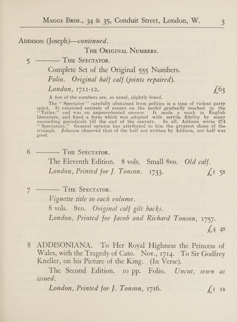 ADDpIsoNn (Joseph)—continued. Tue OricinaL Numsers. 5 ——— Tue SPpEcratTor. Complete Set of the Original 555 Numbers. Folio. Original half calf (goints repaired). London, 1711-12. £63 A few of the numbers are, as usual, slightly foxed. The ‘‘ Spectator ’’ carefully abstained from politics in a time of violent party spirit. It consisted entirely of essays on the model gradually reached in the ‘‘Tatler,’’? and was an unprecedented success. It made a mark in English literature, and fixed a form which was adopted with servile fidelity by many succeeding periodicals till the end of the century. In all, Addison wrote 274 ‘‘ Spectators.’’ General opinion has attributed to him the greatest share of the eee ee Johnson observed that of the half not written by Addison, not half was good. 6 ——— Tue SPECTATOR. The Eleventh Edition. 8 vols. Small 8vo. Old calf. London, Printed for ]. Tonson. 1733. nes 7 ——_—— THE SPECTATOR. Vignette title to each volume. 8 vols. 8vo. Original calf gilt backs. London, Printed for Jacob and Richard Tonson, 1757. £4 4s 8 ADDISONIANA. To Her Royal Highness the Princess of Wales, with the Tragedy of Cato. Nov., 1714. To Sir Godfrey Kneller, on his Picture of the King. (In Verse). The Second Edition. 10 pp. Folio. Uncut, sewn as issued, London, Printed for ]. Tonson, 1716. Pio ats