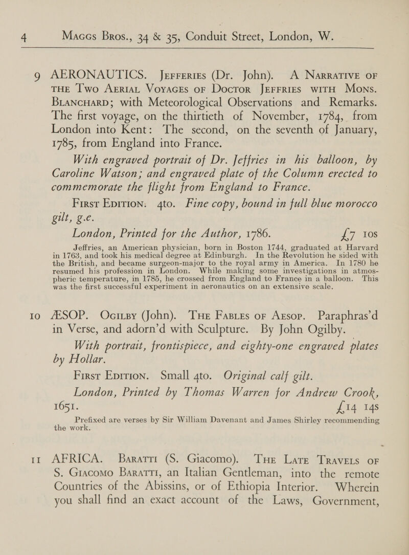 g AERONAUTICS. Jerrertes (Dr. John). A Narrative oF THE I'wo ArriaL Voyaces oF Docror JEFFRIES WITH Mons. BriaNcHarD; with Meteorological Observations and Remarks. The first voyage, on the thirtieth of November, 1784, from London into Kent: The second, on the seventh of January, 1785, from England into France. With engraved portrait of Dr. Jeffries in his balloon, by Caroline Watson; and engraved plate of the Column erected to commemorate the flight from England to France. First Epition: 4to. Fine copy, bound in full blue morocco Gill Be. London, Printed for the Author, 1786. J 7 -1es Jeffries, an American physician, born in Boston 1744, graduated at Harvard in 1763, and took his medical degree at Edinburgh. In the Revolution he sided with the British, and became surgeon-major to the royal army in America. In 1780 he resumed his profession in London. While making some investigations in atmos- pheric temperature, in 1785, he crossed from England to France in a balloon. This was the first successful experiment in aeronautics on an extensive scale. 10 AXSOP. Ocisy (John). Tue Fasres or Axrsop. Paraphras’d in Verse, and adorn’d with Sculpture. By John Ogilby. With portrait, frontispiece, and eighty-one engraved plates by Hollar. First Eprrion. Small ato. Original calf gilt. London, Printed by Thomas Warren for Andrew Crook, 1651. £14 14s Prefixed are verses by Sir Wilham Davenant and James Shirley recommending the work. ~ ir AFRICA. Baratri (S. Giacomo). Tue Late Travets or S. Giacomo BaratTt, an Italian Gentleman, into the remote Countries of the Abissins, or of Ethiopia Interior. Wherein you shall find an exact account of the Laws, Government,