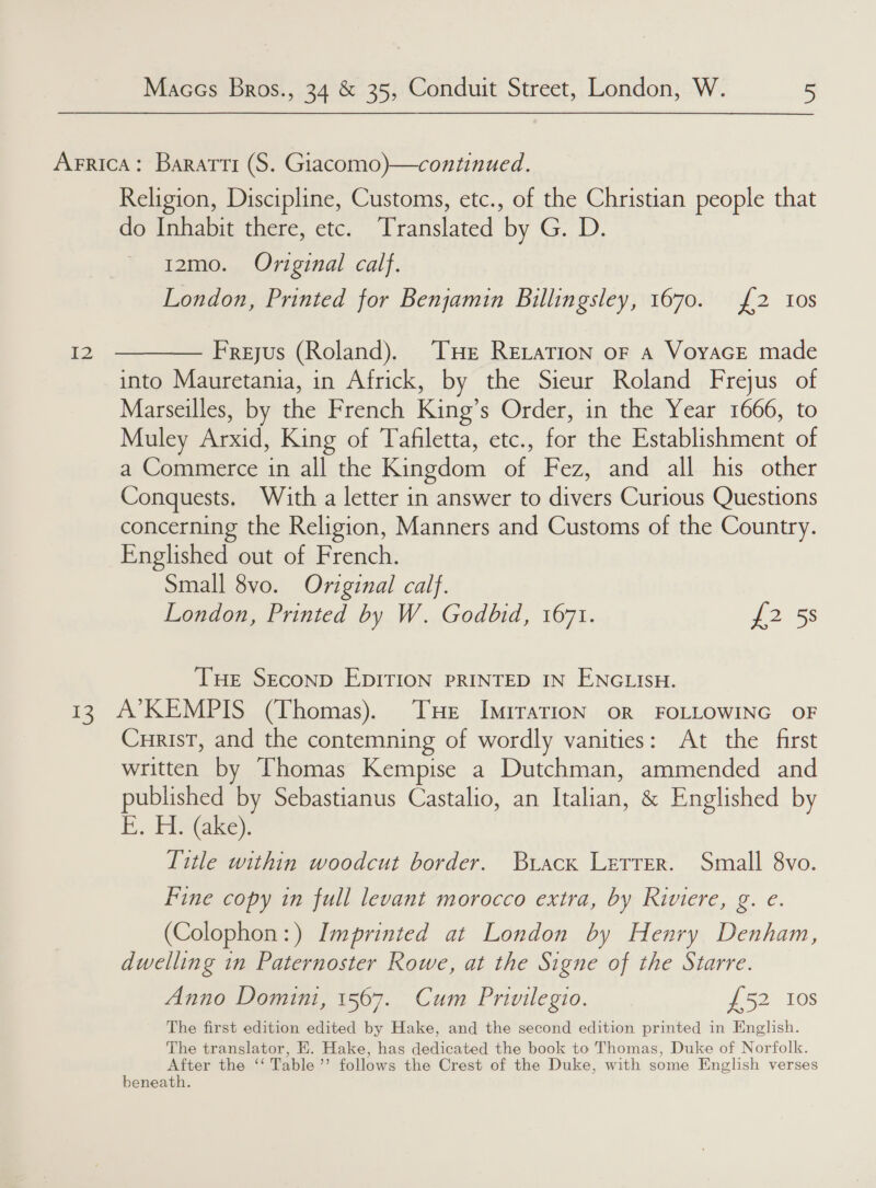 Religion, Discipline, Customs, etc., of the Christian people that do Inhabit there, etc. Translated by G. D. 12mo. Original calf. into Mauretania, in Africk, by the Sieur Roland Frejus of Marseilles, by the French King’s Order, in the Year 1666, to Muley Arxid, King of Tafiletta, etc., for the Establishment of a Commerce in all the Kingdom of Fez, and all his other Conquests. With a letter in answer to divers Curious Questions concerning the Religion, Manners and Customs of the Country. Englished out of French. Small 8vo. Original calf. London, Printed by W. Godbid, 1671. J2 58 THe SEconp EpITION PRINTED IN ENGLISH. Curist, and the contemning of wordly vanities: At the first written by Vhomas Kempise a Dutchman, ammended and published by Sebastianus Castalio, an Italian, &amp; Englished by E. HYG@ke). Title within woodcut border. Brack Lerrer. Small 8vo. Fine copy in full levant morocco extra, by Riviere, g. e. (Colophon:) Imprinted at London by Henry Denham, dwelling in Paternoster Rowe, at the Signe of the Starre. Anno Domini, 1567. Cum Privilegio. £52 10s The first edition edited by Hake, and the second edition printed in English. The translator, HE. Hake, has dedicated the book to Thomas, Duke of Norfolk. After the ‘‘ Table’ follows the Crest of the Duke, with some English verses beneath.