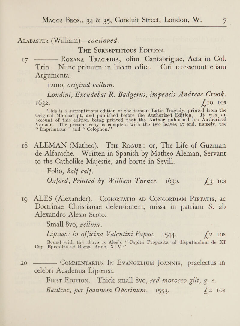 ALABASTER (William)—continued. THE SuRREPTITIOUS EDITION. 17 ———— Roxana Tracap1a, olim Cantabrigiae, Acta in Col. Trin. Nunc primum in lucem edita. Cui accesserunt etiam Argumenta. 12mo, original vellum. Londini, Excudebat R. Badgerus, impensis Andreae Crook. 1632. £10 10s This is a surreptitious edition of the famous Latin Tragedy, printed from the Original Manuscript, and published before the Authorised Edition. It was_ on account of this edition being printed that the Author published his Authorised Version. The present copy is complete with the two leaves at end, namely, the ‘‘ Tmprimatur ’’ and ‘‘ Colophon.”’ 18 ALEMAN (Matheo). THE RocuE: or, The Life of Guzman de Alfarache. Written in Spanish by Matheo Aleman, Servant to the Catholike Majestic, and borne in Sevill. Folio, half calf. Oxford, Printed by William Turner. 1630. 2 ies 19 ALES (Alexander). CoHorratio ap ConcorpiaM PiETATIs, ac Doctrinae Christianae defensionem, missa in patriam S. ab Alexandro Alesio Scoto. Small 8vo, vellum. Lipsiae: in officina Valentini Papae. 1544. 2, 10S Bound with the above is Ales’s ‘‘ Capita Proposita ad disputandum de XI Cap. Epistolae ad Roma. Anno. XLV.” 20 ———— Commenrarius In EvancELium JoaNnis, praelectus in celebri Academia Lipsensi. First Eprrion. Thick small 8vo, red morocco gilt, g. e. Basileae, per foannem Oporinum. 1553. 227108