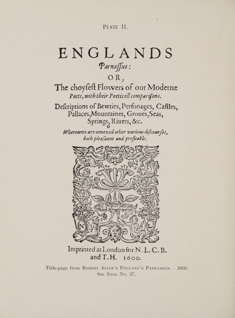 PEATE i. ENGEAN Ds Parnaffus : OR, The choyfeft Flowers of our Moderne Poets, with their Poetical comparifons. Defcriptions of Bewties, Perfonages, Caftles, Pallaces,Mountaines, Grones,Seas, Springs, Riuers, &amp;c.  aos gat oe Imprinted at Londonfor N.L.C.B. andT.H. 1600. Title-page from Rogperr ALLot’s ENGLAND’s Parnassus. 1600.