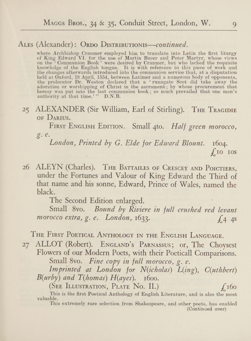 Ars (Alexander): Orpo Distrisutionis—continued. where Archbishop Cranmer employed him to translate into Latin the first liturgy of King Edward VI. for the use of Martin Bucer and Peter Martyr, whose views on the ‘Communion Book’ were desired by Cranmer, but who lacked the requisite knowledge of the English tongue. It is with reference to this piece of work and the changes afterwards introduced into the communion service that, at a disputation held at Oxford, 18 April, 1554, between Latimer and a numerous body of opponents, the prolocutor Dr. Weston declared that a ‘runagate Scot did take away the adoration or worshipping of Christ in the sacrament; by whose procurement that heresy was put into the last communion book; so much prevailed that one man’s authority at that time.’’’ D.N.B 25 ALEXANDER (Sir William, Earl of Stirling). THe Tracinie oF Darius. First ENcLisH Eprrion. Small 4to. Half green morocco, ove. London, Printed by G. Elde for Edward Blount. 1604. {10 Ios 26 ALEYN (Charles). THe Batrratres or Crescey anp Porcriers, under the Fortunes and Valour of King Edward the Third of ee and his sonne, Edward, Prince of Wales, named the ack. The Second Edition enlarged. Small 8vo. Bound by Riviere in full crushed red levant morocco extra, g.e. London, 1633. £4 4s Tue First Porrica, ANTHOLOGY IN THE ENc usu LANGUAGE. 27 ALLOT (Robert). ENcianpn’s Parnassus; or, The Choysest Flowers of our Modern Poets, with their Poeticall Comparisons. Small 8vo. Fine copy in full morocco, g. e. Imprinted at London for N(icholas) Ling), C(uthbert) B(urby) and T(homas) H(ayes). 1600. (SeE InLustration, PLate No. II.) £160 This is the first Poetical Anthology of English Literature, and is also the most valuable. This extremely rare selection from Shakespeare, and other poets, has enabled (Continued over)