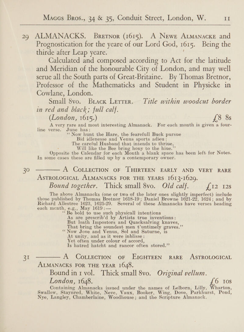 30 31 Prognostication for the yeare of our Lord God, 161 5. Being the thirde after Leap yeare. Calculated and composed according to Act for the latitude and Meridian of the honourable City of London, and may well serue all the South parts of Great-Britaine. By Thomas Bretnor, Professor of the Mathematicks and Student in Physicke in Cowlane, London. Small 8vo. Brack Lerrer. Title within woodcut border in red and black; full calf. (London, 1615.) £8 8s A very rare and most interesting Almanack. For each month is given a four- line verse. June has: ‘‘Now hunt the Hare, the fearefull Buck pursue Bid idlenesse and Venus sports adieu: The careful Husband that intends to thriue, Will like the Bee bring hony to the hiue.”’ Opposite the Calendar for each Month a blank space has been left for Notes. In some cases these are filled up by a contemporary owner. A COLLECTION OF THIRTEEN EARLY AND VERY RARE ASTROLOGICAL ALMANACKS FOR THE YEARS 1613-1629. Bound together. Thick small 8vo. Old calf. siz 12s The above Almanacks (one or two of the later ones slightly imperfect) include those published by Thomas Bretnor 1618-19; Daniel Browne 1621-22, 1624; and by Richard Allestree 1623, 1625-29. Several of these Almanacks have verses heading each mcenth, e.g., May 1619 :— “Be bold to use such physicall intentions As are prescrib’d by Artists true inventions: But loath Impostors and Quacksalving knaves, That bring the soundest men t’untimely craves.’ ‘‘Now Jove and Venus, Sol and Saturne, is At unity, and as it were inblisse : Yet often under colour of accord, Is hatred hatcht and rancor often stored.’’ A COLLECTION oF EIGHTEEN RARE ASTROLOGICAL ALMANACKS FOR THE YEAR 1648. Bound ini vol. Thick small 8vo. Original vellum. London, 1648. £6 Ios Contes tine Almanacks issued under the names of Lelborn, Lilly, Wharton, Swallow, Staynred, White, Neve, Vaux, Booker, Wing, Dove, Parkhurst, Pond, Nye, Langley, Chamberlaine, Woodhouse ; and the Scripture Almanack.