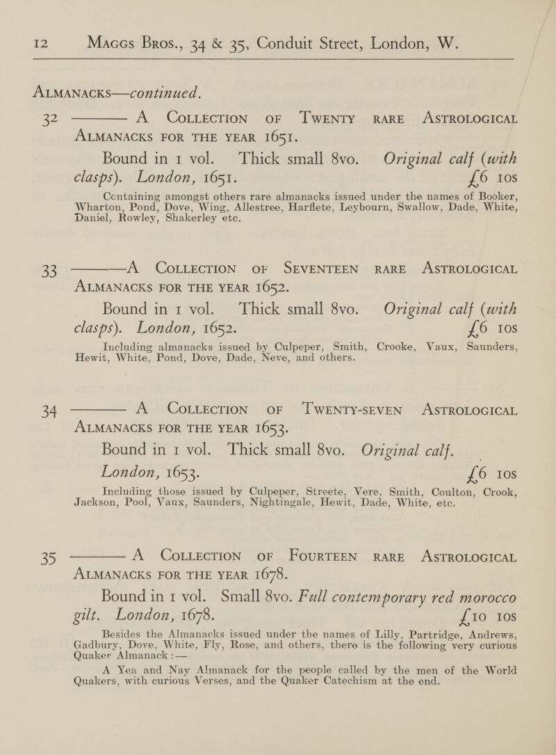 32 33 34 35 A COLLECTION OF ‘TWENTY RARE ASTROLOGICAL ALMANACKS FOR THE YEAR I65I. Bound in 1 vol. Thick small 8vo. Original calf (with clasps). London, 1651. £6 tos Containing amongst others rare almanacks issued under the names of Booker, Wharton, Pond, Dove, Wing, Allestree, Harflete, Leybourn, Swallow, Dade, White, Daniel, Rowley, Shakerley etc. A COLLECTION OF SEVENTEEN RARE ASTROLOGICAL ALMANACKS FOR THE YEAR 1652. — Bound ini vol. Thick small 8vo. Original calf (with clasps). London, 1652. £6 Ios Including almanacks issued by Culpeper, Smith, Crooke, Vaux, Saunders, Hewit, White, Pond, Dove, Dade, Neve, and others. A CoLLEcTION oF ‘TWENTY-SEVEN ASTROLOGICAL ALMANACKS FOR THE YEAR 1653. Bound in 1 vol. Thick small 8vo. Original calf. London, 1653. £6 Ios Including those issued by Culpeper, Streete, Vere, Smith, Coulton, Crook, Jackson, Pool, Vaux, Saunders, Nightingale, Hewit, Dade, White, etc. A COLLECTION OF FOURTEEN RARE ASTROLOGICAL ALMANACKS FOR THE YEAR 1678. Bound in 1 vol. Small 8vo. Full contem porary red morocco gilt. London, 1678. £10 10s Besides the Almanacks issued under the names of Lilly, Partridge, Andrews, Gadbury, Dove, White, Fly, Rose, and others, there is the following very curious Quaker Almanack :— A Yea and Nay Almanack for the people called by the men of the World Quakers, with curious Verses, and the Quaker Catechism at the end.