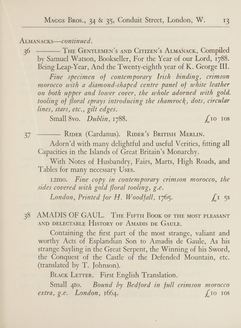of  by Samuel Watson, Bookseller, For the Year of our Lord, 1788. Being Leap-Year, And the Twenty-eighth year of K. George HI. Fine specimen of contemporary Irish binding, crimson morocco with a diamond-shaped centre panel of white leather on both upper and lower cover, the whole adorned with gold, tooling of floral sprays introducing the shamrock, dots, circular Nines es1ars,ctc., gilt cages. Small 8vo. Dublin, 1788. £10 10s Riper (Cardanus). Riper’s British Mer in. Adorn’d with many delightful and useful Verities, fitting all Capacities in the Islands of Great Britain’s Monarchy. With Notes of Husbandry, Fairs, Marts, High Roads, and Tables for many necessary Uses. 12mo. Fine copy in contemporary crimson morocco, the sides covered with gold floral tooling, g.e. London, Printed for H. Woodfall, 1765. £1 5s AND DELECTABLE History oF AMADIS DE GAULE. Containing the first part of the most strange, valiant and worthy Acts of Esplandian Son to Amadis de Gaule, As his strange Sayling in the Great Serpent, the Winning of his Sword, the Conquest of the Castle of the Defended Mountain, etc. (translated by T. Johnson). Brack Lerrer. First English Translation. Small gto. Bound by Bedford in full crimson morocco extra, g.e. London, 1664. £10 Ios