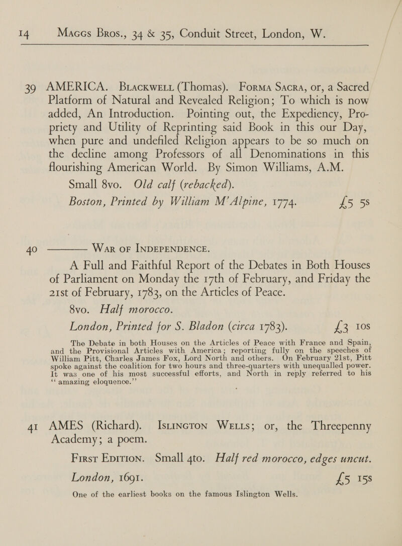  40 Platform of Natural and Revealed Religion; To which is now added, An Introduction. Pointing out, the Expediency, Pro- priety and Utility of Reprinting said Book in this our Day, when pure and undefiled Religion appears to be so much on the decline among Professors of all Denominations in this flourishing American World. By Simon Williams, A.M. Small 8vo. Old calf (rebacked). Boston, Printed by William M’ Alpine, 1774. £5 5s War OF INDEPENDENCE. A Full and Faithful Report of the Debates in Both Houses of Parliament on Monday the 17th of February, and Friday the 21st of February, 1783, on the Articles of Peace. 8vo. Half morocco. London, Printed for S. Bladon (circa 1783). J 2+ 108 The Debate in both Houses on the Articles of Peace with France and Spain, and the Provisional Articles with America; reporting fully on the speeches of William Pitt, Charles James Fox, Lord North and others. On February 21st, Pitt spoke against the coalition for two hours and three-quarters with unequalled power. It was one of his most successful efforts, and North in reply referred to his ‘Camazing eloquence.”’ Academy; a poem. First Eprrion. Small 4to. Half red morocco, edges uncut. London, 1691. £5 158 One of the earliest books on the famous Islington Wells.