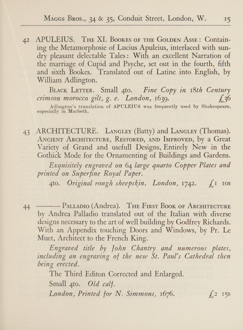 42 APULEIUS. Tue XI. Booxes oF THE GoLpDEN Asse: Contain- ing the Metamorphosie of Lucius Apuleius, interlaced with sun- dry pleasant delectable Tales: With an excellent Narration of the marriage of Cupid and Psyche, set out in the fourth, fifth and sixth Bookes. Translated out of Latine into English, by William Adlington. Brack Letrer. Small gto. Fine Copy in 18th Century crimson morocco gilt, g. e. London, 1639. £36 Adlington’s translation of APULEIUS was frequently used by Shakespeare, especially in Macbeth. 43 ARCHITECTURE. Lanctey (Batty) and Lanciey (Thomas). ANCIENT ARCHITECTURE, RESTORED, AND ImproveD, by a Great Variety of Grand and usefull Designs, Entirely New in the Gothick Mode for the Ornamenting of Buildings and Gardens. Exguisitely engraved on 64 large quarto Copper Plates and printed on Superfine Royal Paper. 4to. Original rough sheepskin. London, 1742. 1 Ios 44 ———— Patrapio (Andrea). THe First Book or ArcHITECTURE by Andrea Palladio translated out of the Italian with diverse designs necessary to the art of well building by Godfrey Richards. With an Appendix touching Doors and Windows, by Pr. Le Muet, Architect to the French King. Engraved title by John Chantry and numerous plates, including an engraving of the new St. Paul’s Cathedral then being erected. The Third Editon Corrected and PaaS: oiiall, toa), Old calf. London, Printed for N. Simmons, 1676. £2 15s