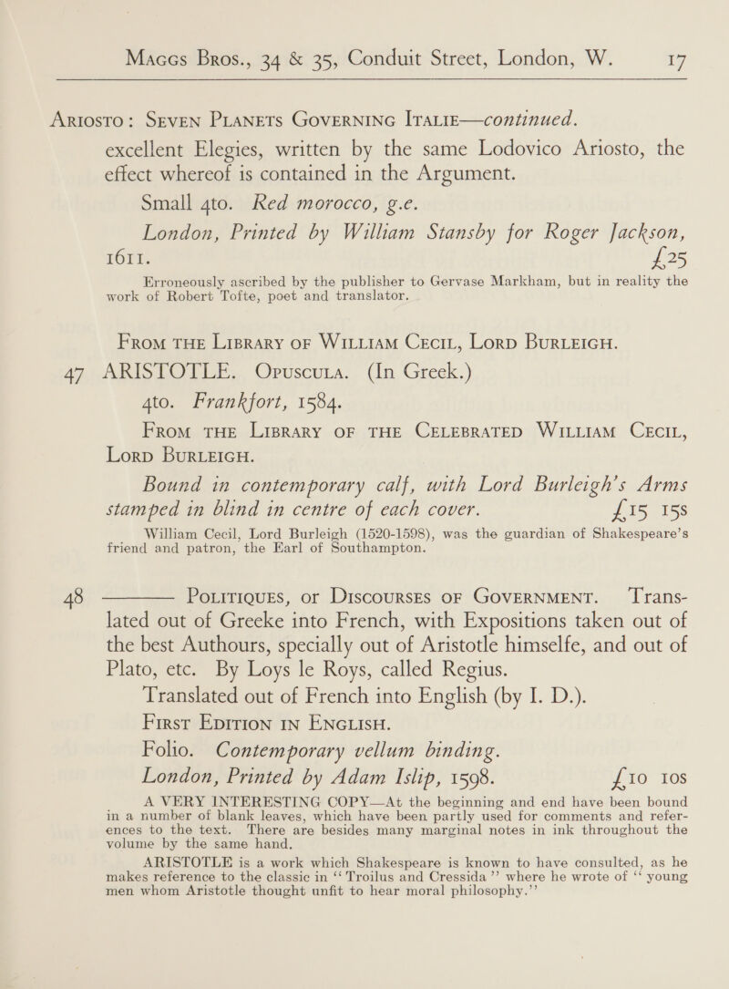 excellent Elegies, written by the same Lodovico Ariosto, the effect whereof is contained in the Argument. Small gto. Red morocco, g.e. London, Printed by William Stansby for Roger Jackson, 1611. £25 Erroneously ascribed by the publisher to Gervase Markham, but in reality the work of Robert Tofte, poet and translator. From THE Liprary oF WILLIAM CeciL, Lorp BuRLEIGH. 4to. Frankfort, 1584. From THE LipRary OF THE CELEBRATED WILLIAM CECIL, Lorp BuRLEIGH. Bound in contemporary calf, with Lord Burleigh’s Arms stamped in blind in centre of each cover. 255 155 William Cecil, Lord Burleigh (1520-1598), was the guardian of Shakespeare’s friend and patron, the Earl of Southampton. PoLrTiquEs, or DiscoursEs OF GOVERNMENT. ‘Trans- lated out of Greeke into French, with Expositions taken out of the best Authours, specially out of Aristotle himselfe, and out of Plato, etc. By Loys le Roys, called Regius. Translated out of French into English (by I. D.). First Epition in ENGLISH. Folio. Contemporary vellum binding. London, Printed by Adam Islip, 1598. £10 10s A VERY INTERESTING COPY—At the beginning and end have been bound in a number of blank leaves, which have been partly used for comments and refer- ences to the text. There are besides many marginal notes in ink throughout the volume by the same hand. ARISTOTLE is a work which Shakespeare is known to have consulted, as he makes reference to the classic in ‘‘ Troilus and Cressida ’’ where he wrote of ‘‘ young men whom Aristotle thought unfit to hear moral philosophy.’’