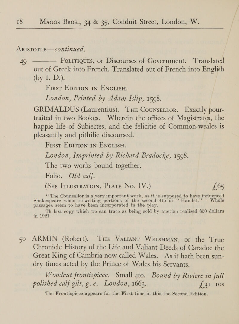  oe PoritiquEs, or Discourses of Government. Translated out of Greek into French. Translated out of French into English (by-dsy D2). First Eprrion IN ENGLIsH. London, Printed by Adam Islip, 1598. GRIMALDUS (Laurentius). THE CounsELtor. Exactly pour- traited in two Bookes. Wherein the offices of Magistrates, the happie life of Subiectes, and the felicitie of Common-weales is pleasantly and pithilie discoursed. First EpITIon IN ENGLISH. London, Imprinted by Richard Bradocke, 1508. The two works bound together. Folio. Old calf. (See Intustration, Pirate No. IV.) £65 ‘The Counsellor is a very important work, as it is supposed to have influenced Shakespeare when re-writing portions of the second 4to of ‘Hamlet.’ \ Whole passages seem to have been “incorporated in the play. Th last copy which we can trace as being sold by auction realized 850 dollars in 1921. Chronicle History of the Life and Valiant Deeds of Caradoc the Great King of Cambria now called Wales. As it hath been sun- dry times acted by the Prince of Wales his Servants. Woodcut frontispiece. Small ato. Bound by Riviere in full polished calf gilt, g.e. London, 1663. £31 Ios The Frontispiece appears for the First time in this the Second Edition.
