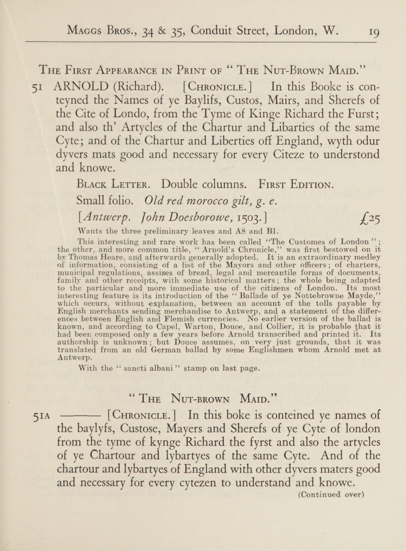 51A teyned the Names of ye Baylifs, Custos, Mairs, and Sherefs of the Cite of Londo, from the Tyme of Kinge Richard the Furst; and also th’ Artycles of the Chartur and Libarties of the same Cyte; and of the Chartur and Liberties off England, wyth odur dyvers mats good and necessary for every Citeze to understond and knowe. Brack Letter. Double columns. First Epirion. Small folio. Old red morocco gilt, g. e. [Antwerp. John Doesborowe, 1503. | £25 Wants the three preliminary leaves and A8 and BI. This interesting and rare work has been called ‘‘The Customes of London ”’ the other, and more common title, ‘‘ Arnold’s Chronicle,’’ was first bestowed on it by Thomas Heare, and afterwards generally adopted. It is an extraordinary medley of information, consisting of a list of the Mayors and other officers; of charters, municipal regulations, assizes of bread, legal and mercantile forms of documents, family and other receipts, with some historical matters; the whole being adapted to the particular and more immediate use of the citizens of London. Its most interesting feature is its introduction of the ‘‘ Ballade of ye Nottebrowne Mayde,”’ which occurs, without explanation, between an account of the tolls payable by English merchants sending merchandise to Antwerp, and a statement of the differ- ences between English and Flemish currencies. No earlier version of the ballad is known, and according to Capel, Warton, Douce, and Collier, it is probable that it had been composed only a few_years before Arnold transcribed and printed it. Its authorship is unknown; but Douce assumes, on very just grounds, that it was yorcapse from an old German ballad by some Englishmen whom Arnold met at ntwerp With the ‘‘ sancti albani’’ stamp on last page. “THe Nut-srown Marp.” [CHronicLE.| In this boke is conteined ye names of the baylyfs, Custose, Mayers and Sherefs of ye Cyte of london from the tyme of kynge Richard the fyrst and also the artycles of ye Chartour and lybartyes of the same Cyte. And of the chartour and lybartyes of England with other dyvers maters good and necessary for every cytezen to understand and knowe. (Continued over)
