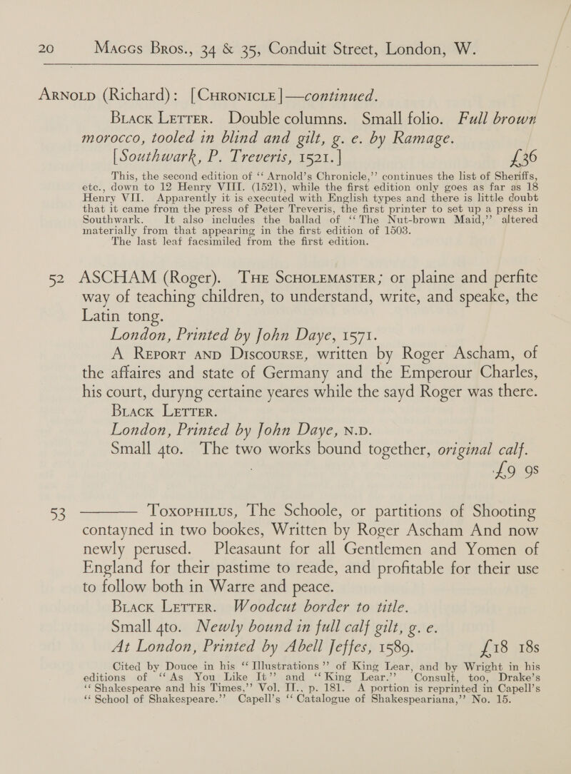 Biack Letrer. Double columns. Small folio. Full brown morocco, tooled in blind and gilt, g. e. by Ramage. [Southwark, P. Treveris, 1521. | £36 This, the second edition of ‘‘ Arnold’s Chronicle,’’ continues the list of Sheriffs, etc., down to 12 Henry VIII. (1521), while the first edition only goes as far as 18 Henry VII. Apparently it is executed with English types and there is little doubt that it came from the press of Peter Treveris, the first printer to set up a press in Southwark. It also includes the ballad of ‘‘The Nut-brown Maid,’’ altered materially from that appearing in the first edition of 1503. The last leaf facsimiled from the first edition. a way of teaching children, to understand, write, and speake, the Latin tong. London, Printed by John Daye, 1571. A Report anp Discourse, written by Roger Ascham, of the affaires and state of Germany and the Emperour Charles, his court, duryng certaine yeares while the sayd Roger was there. Brack LEtTTer. London, Printed by John Daye, n.D. Small 4to. The two works bound together, original calf. £9 98 Toxopuitus, The Schoole, or partitions of Shooting contayned in two bookes, Written by Roger Ascham And now newly perused. Pleasaunt for all Gentlemen and Yomen of England for their pastime to reade, and profitable for their use to follow both in Warre and peace. Buiack Letrer. Woodcut border to title. Small 4to. Newly bound in full calf gilt, g. e. At London, Printed by Abell Jeffes, 1589. £18 18s Cited by Douce in his “ Illustrations’’ of King Lear, and by Wright in his editions of ‘‘As You Like It” and ‘‘ King Lear.’’ Consult, too, Drake’s ‘¢ Shakespeare and his Times,’’ Vol. IT., p. 181. <A portion is reprinted in Capell’s ‘‘ School of Shakespeare.’’ Capell’s ‘‘ Catalogue of Shakespeariana,’’ No. 15