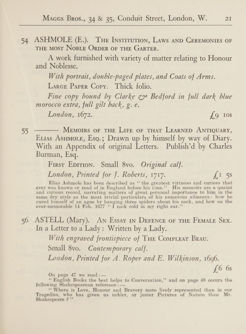 54 ASHMOLE (E£.). Tue Instirution, Laws anD CEREMONIES OF THE Most NosBLeE OrpDER OF THE GARTER. A work furnished with variety of matter relating to Honour and Noblesse. With portrait, double-paged plates, and Coats of Arms. Larce Parer Cory. Thick folio. Fine copy bound by Clarke ¢» Bedford in full dark blue morocco extra, full gilt back, g. e. London, 1672. £9 Ios 55 ——— Memorrs oF THE LIFE oF THAT LEARNED ANTIQUARY, Exias AsHMore, Esg.; Drawn up by himself by way of Diary. With an Appendix of original Letters. Publish’d by Charles Burman, Esq. First Epirion. Small 8vo. Original calf. London, Printed jor]. Roberis, 1717. tS: Elias Ashmole has been described as ‘‘ the greatest virtuoso and curioso that ever was known or read of in England before his time.’ His memoirs are a quaint and curious record, narrating matters of great personal importance to him in the same dry style as the most trivial particulars of his numerous ailments: how he cured himself of an ague by hanging three spiders about his neck, and how on the ever-memorable 14 Feb. 1677 ‘I took cold in my right ear.”’ 56 ASTELL (Mary). Aw Essay 1s DeFENcE oF THE FEMALE SEx. In a Letter to a Lady: Written by a Lady. With engraved frontispiece of THe Compreat Beau. Small 8vo. Contemporary calf. Lendon, Printed for A. Roper and E. Wilkinson, 1696. £6 6s On page 47 we read :— ‘‘ English Books the best helps to Conversation,’’ and on page 48 occurs the following Shakespearean reference : — ‘‘ Where is Love, Honour and Bravery more lively represented than in our Tragedies, who has given us nobler, or juster Pictures of Nature than Mr. Shakespeare P ”’