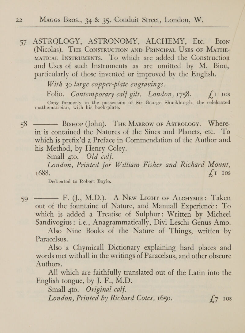  58 By   (Nicolas). ‘THE CoNsTRUCTION AND PrincrpaL UsEs oF MaATHE- MATICAL INSTRUMENTS. ‘To which are added the Construction and Uses of such Instruments as are omitted by M. Bion, particularly of those invented or improved by the English. With 30 large copper-plate engravings. Folio. Contemporary calf gilt. London, 1758. £1 tos Copy formerly in the possession of Sir George Shuckburgh, the celebrated mathematician, with his book-plate. BisHop (John). THe Marrow or Astrotocy. Where- in is contained the Natures of the Sines and Planets, etc. To which is prefix’d a Preface in Commendation of the Author and his Method, by Henry Coley. Small ate... Old cai}, London, Printed for William Fisher and Richard Mount, 1688. LI 168 Dedicated to Robert Boyle. F. J., M.D.). A New Lieut or Atcuymre: Taken out of the fountaine of Nature, and Manuall Experience: To which is added a Treatise of Sulphur: Written by Micheel Sandivogius: i.e., Anagrammatically, Divi Leschi Genus Amo. Also Nine Books of the Nature of Things, written by Paracelsus. Also a Chymicall Dictionary explaining hard places and words met withall in the writings of Paracelsus, and other obscure Authors. All which are faithfully translated out of the Latin into the English tongue, by J. F., M.D. Small 4to. Original calf. London, Printed by Richard Cotes, 1650. J 7 10S