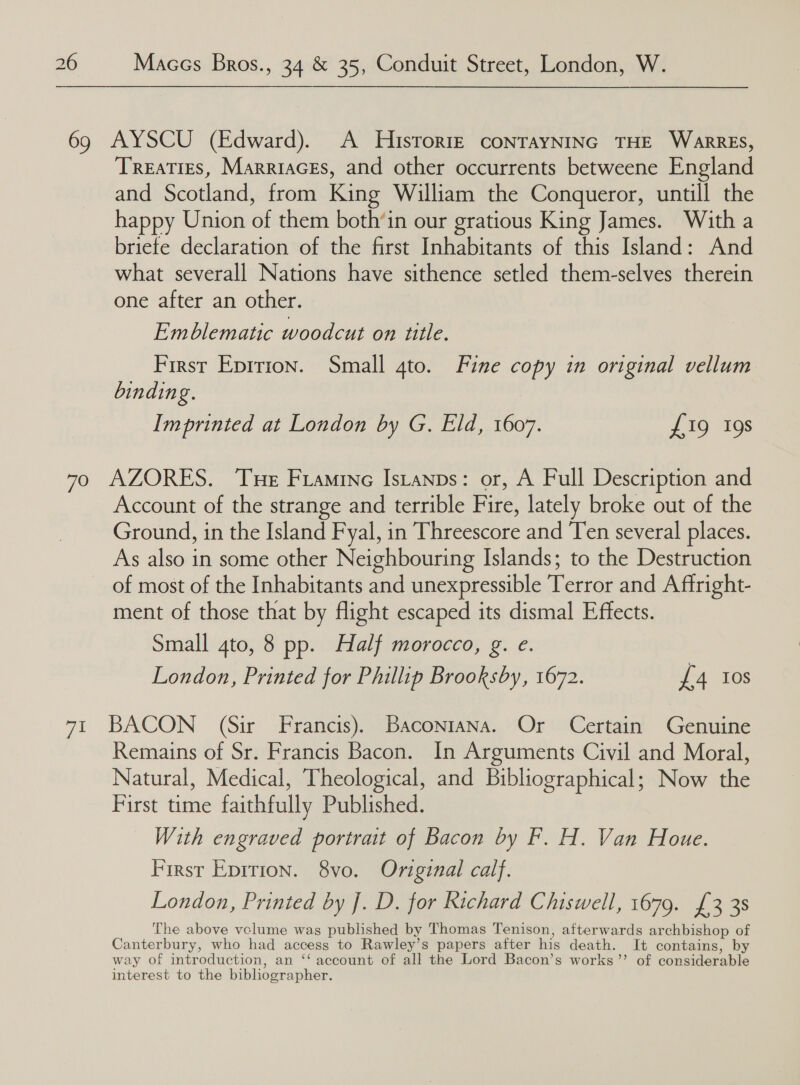 Treaties, Marriaces, and other occurrents betweene England and Scotland, from King William the Conqueror, untill the happy Union of them both’in our gratious King James. With a briefe declaration of the first Inhabitants of this Island: And what severall Nations have sithence setled them-selves therein one after an other. Emblematic woodcut on title. First Epirion. Small 4to. Fine copy in original vellum binding. Imprinted at London by G. Eld, 1607. £19 19s Vip Account of the strange and terrible Fire, lately broke out of the Ground, in the Island Fyal, in Threescore and Ten several places. As also in some other Neighbouring Islands; to the Destruction of most of the Inhabitants and unexpressible Terror and Aftright- ment of those that by flight escaped its dismal Effects. Small 4to, 8 pp. Half morocco, g. e. London, Printed for Phillip Brooksby, 1672. £4 10s BACON (Sir Francis). Baconiana. Or Certain Genuine Remains of Sr. Francis Bacon. In Arguments Civil and Moral, Natural, Medical, Theological, and Bibliographical; Now the First time faithfully Published. With engraved portrait of Bacon by F. H. Van Houe. First Eprrion. 8vo. Original calf. London, Printed by J. D. for Richard Chiswell, 1679. £3 38 The above vclume was published by Thomas Tenison, afterwards archbishop of Canterbury, who had access to Rawley’s papers after his death. It contains, by way of introduction, an ‘‘ account of all the Lord Bacon’s works”’ of considerable interest to the bibliographer.