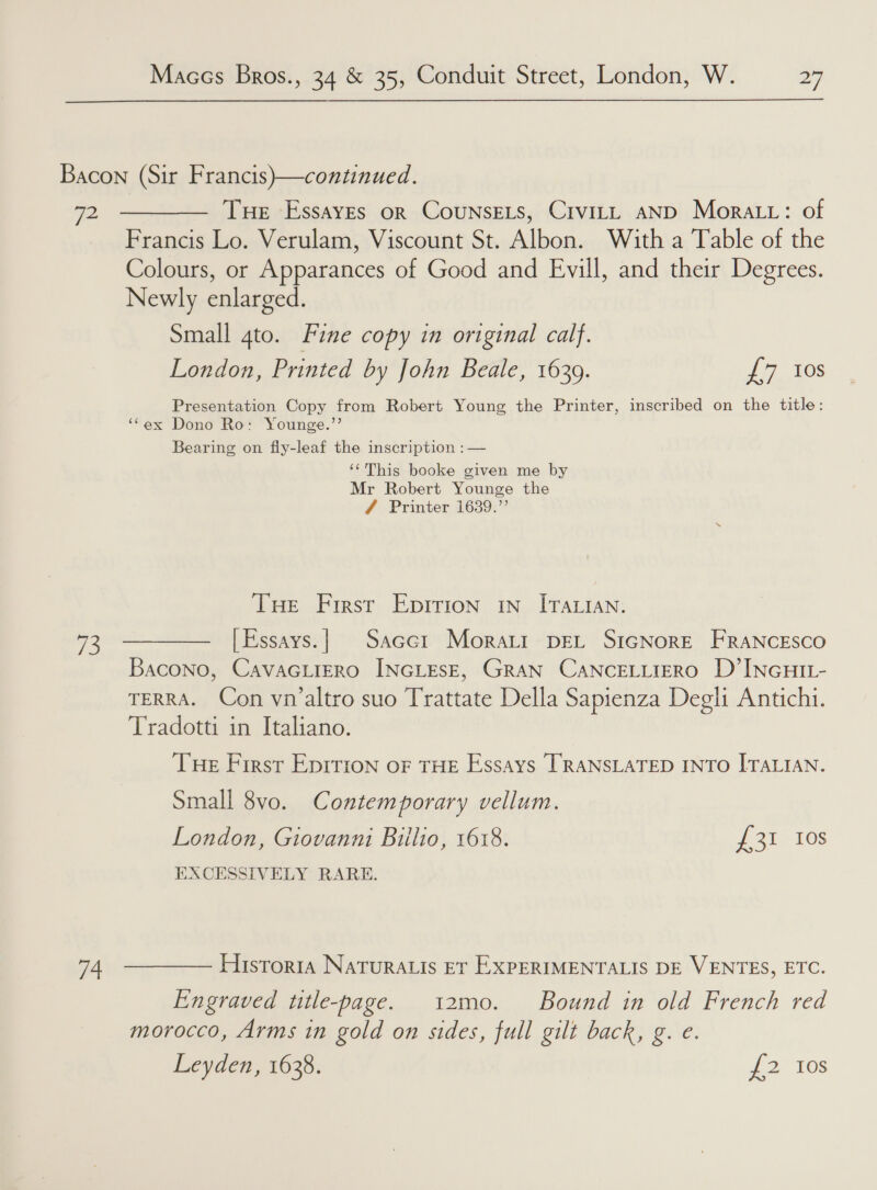 Bacon (Sir Francis)—continued. 72 ———— Tue Essayes or Counsets, Crvitt AND Mora tt: of Francis Lo. Verulam, Viscount St. Albon. With a Table of the Colours, or Apparances of Good and Evill, and their Degrees. Newly enlarged. Small 4to. Fine copy in original calf. London, Printed by John Beale, 1639. i Gs Presentation Copy from Robert Young the Printer, inscribed on the title: ‘Cex Dono Ro: Younge.’’ Bearing on fly-leaf the inscription : — ‘‘This booke given me by Mr Robert Younge the 7 Printer 1639.” Tue First Eprrion 1n_ ITALIAN. 73 ————— |Essays.}| Sacct Morati pet SiGNorE FRANCESCO Bacono, CavaGLIERO INGLESE, GRAN CANCELLIERO D’INGHIL- TERRA. Con vn’altro suo Trattate Della Sapienza Degh Antichi. Tradotti in Italiano. Tue First Eprrion oF THE Essays TRANSLATED INTO ITALIAN. Small 8vo. Contemporary vellum. London, Giovanni Biilio, 1618. Jan 108 EXCESSIVELY RARE. 74 ———— Historia Naturatis et ExpERIMENTALIS DE VENTES, ETC. Engraved title-page. 12mo. Bound in old French red morocco, Arms in gold on sides, full gilt back, g. e. Leyden, 1638. 2 10s