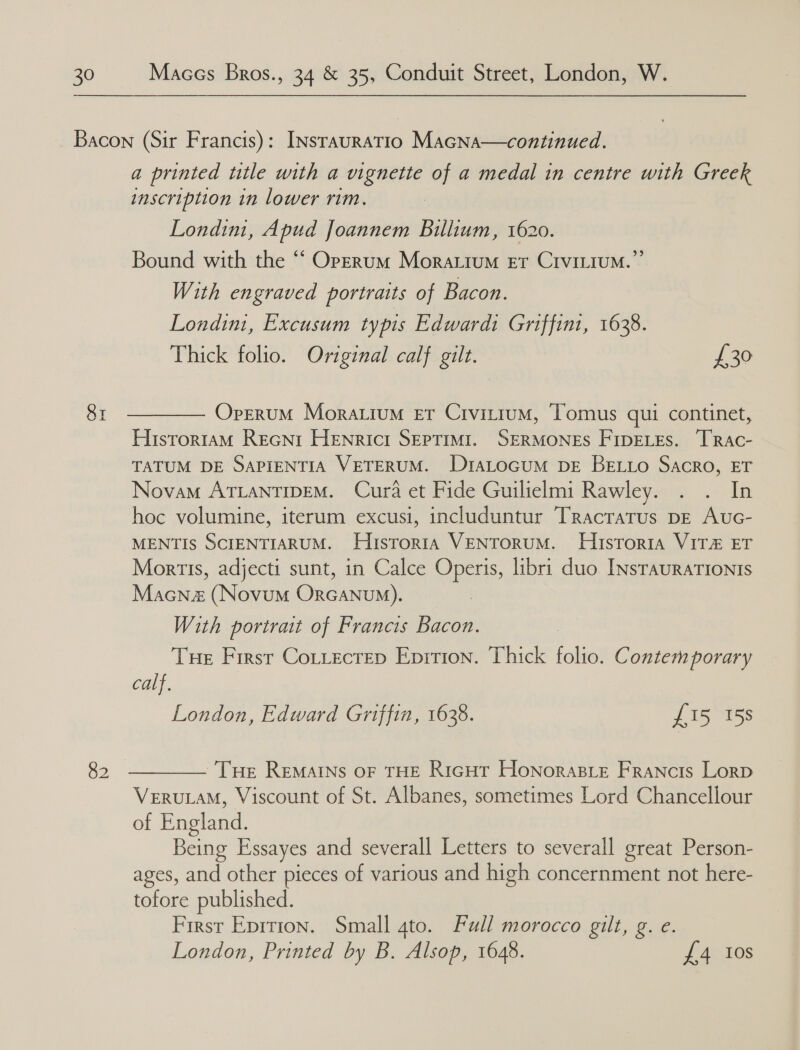 82 a printed title with a vignette of a medal in centre with Greek inscription in lower rim. Londini, Apud Joannem Billium, 1620. Bound with the “ Operum Morattum er Crvitium.”’ With engraved portraits of Bacon. Londim, Excusum typis Edward1 Griffini, 1638. Thick folio. Original calf gilt. £30 OperuM Moratium er Crvitium, Tomus qui continet, Histortam Recni Henricr SEpTiMiI. SERMONES FIDELEs. TRAc- TATUM DE SAPIENTIA VETERUM. D1ALoGUM DE BELLO Sacro, ET Novam ATLANTIDEM. Cura et Fide Guilielmi Rawley. . . In hoc volumine, iterum excusi, includuntur Tracratus pE Auc- MENTIS SCIENTIARUM. Hustoria VENTORUM. HustToria VIT& ET Mortis, adjecti sunt, in Calce Operis, libri duo. INsrauraTIonts Macnaz (Novum Orcanvum). With portrait of Francis Bacon. Tue First Cottectep Eprtion. Thick folio. Contemporary calf. London, Edward Griffin, 1638. | £15 158 Tue RemMAINs oF THE Ricut Honorasie Francis Lorp VERULAM, Viscount of St. Albanes, sometimes Lord Chancellour of England. Being Essayes and severall Letters to severall great Person- ages, and other pieces of various and high concernment not here- tofore published. First Eprrion. Small 4to. Full morocco gilt, g. e. London, Printed by B. Alsop, 1648. £4 10s