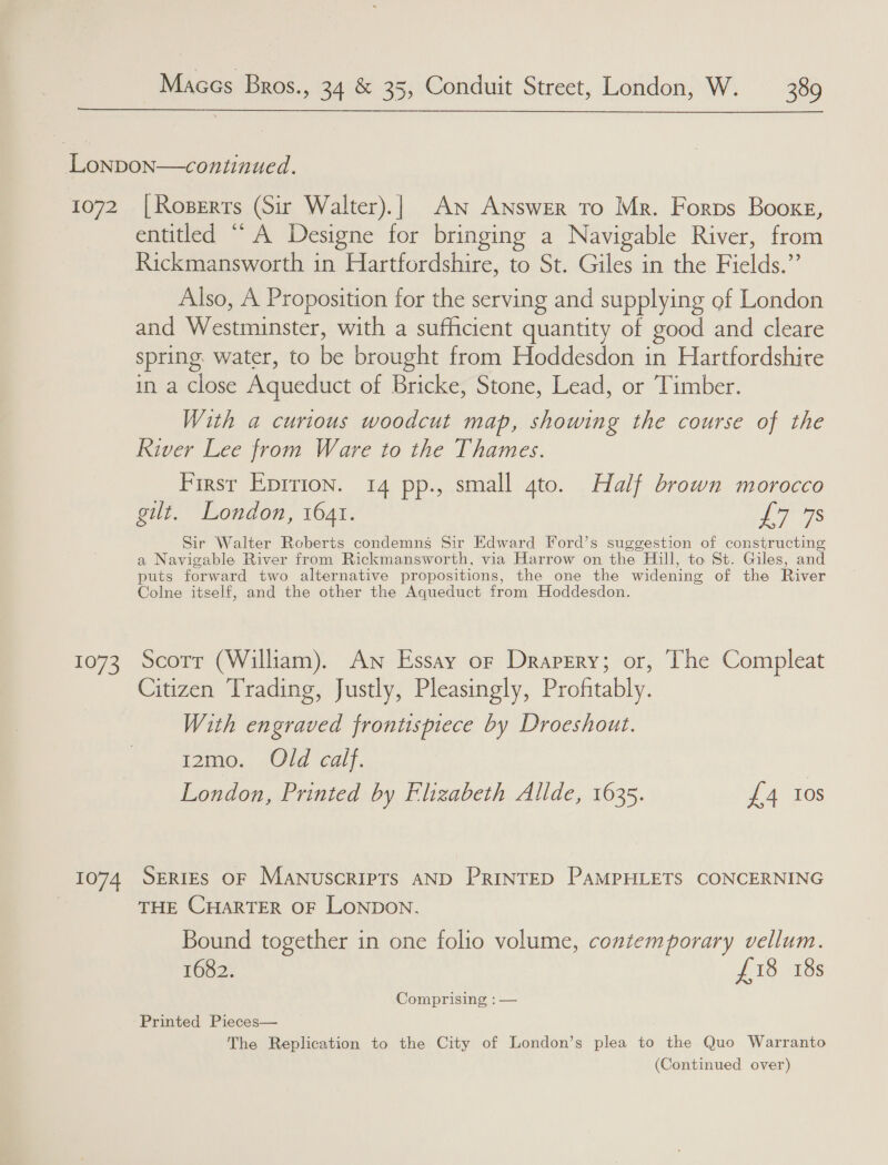  1072 1073 1074 | Roperts (Sir Walter).| An Answer to Mr. Forps Booxg, entitled “A Designe for bringing a Navigable River, from Rickmansworth in Hartfordshire, to St. Giles in the Fields, By Also, A Proposition for the serving and supplying of London and Meee rianeten. with a sufficient quantity of good and cleare spring water, to ee brought from Hoddesdon in Hartfordshire in a close Aqueduct of Bricke, Stone, Lead, or Timber. With a curious woodcut map, showing the course of the River Lee from Ware to the Thames. First Eprrion. 14 pp., small gto. Half brown morocco gilt. London, 1641. LT 7s Sir Walter Roberts condemns Sir Edward Ford’s suggestion of constructing a Navigable River from Rickmansworth, via Harrow on the Hill, to St. Giles, and puts forward two alternative propositions, the one the widening of the River Colne itself, and the other the Aqueduct from Hoddesdon. Scott (William). An Essay or Drapery; or, The Compleat Citizen Trading, Justly, Pleasingly, Profitably. With engraved frontispiece by Droeshout. 12mo. Old calf. | London, Printed by Elizabeth Allde, 1635. £4 108 SERIES OF MANUSCRIPTS AND PRINTED PAMPHLETS CONCERNING THE CHARTER OF LONDON. Bound together in one folio volume, contemporary vellum. 1682. £18 18s Comprising : — Printed Pieces— The Replication to the City of London’s plea to ie Quo Warranto