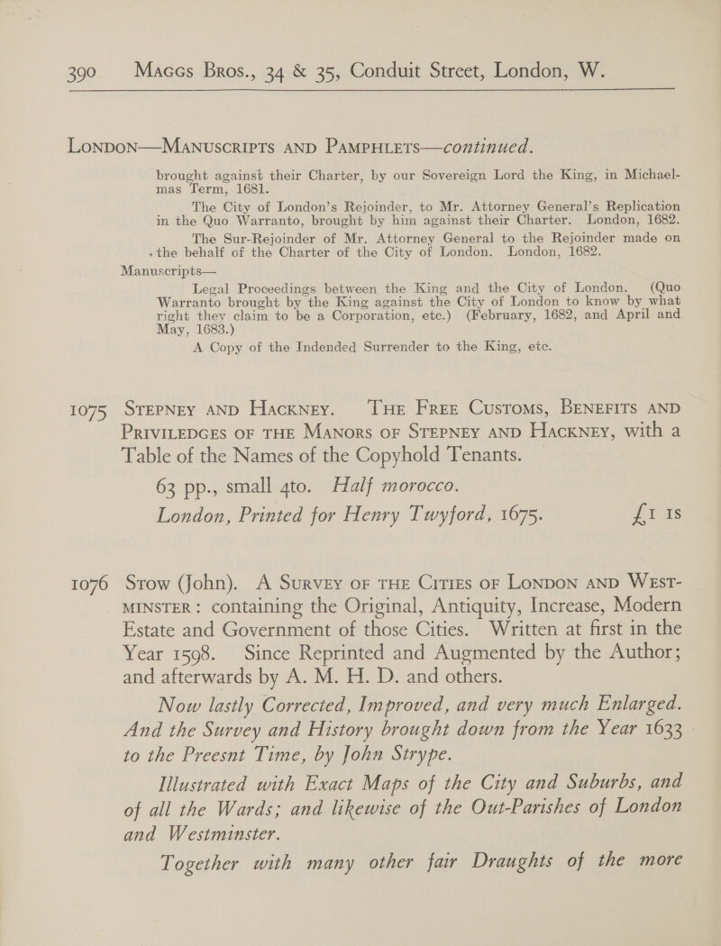  1075 1076 brought against their Charter, by our Sovereign Lord the King, in Michael- mas Term, 1681. The City of London’s Rejoinder, to Mr. Attorney General’s Replication in the Quo Warranto, brought by him against their Charter. London, 1682. The Sur-Rejoinder of Mr. Attorney General to the Rejoinder made on - the behalf of the Charter of the City of London. London, 1682. Manuscripts— Legal Proceedings between the King and the City of London. (Quo Warranto brought by the King against the City of London to know by what right they claim to be a Corporation, etc.) (February, 1682, and April and May, 1683.) A Copy of the Indended Surrender to the King, etc. SrEPNEY AND Hackney. ‘THe Free Customs, BENEFITS AND PRIVILEDGES OF THE MaNors oF STEPNEY AND Hackney, with a Table of the Names of the Copyhold Tenants. 63 pp., small 4to. Half morocco. London, Printed for Henry Twyford, 1675. Lis Stow Jfohn). A Survey oF THE CitrEs oF LONDON AND WESsT- MINSTER: containing the Original, Antiquity, Increase, Modern Estate and Government of those Cities. Written at first in the Year 1598. Since Reprinted and Augmented by the Author; and afterwards by A. M. H. D. and others. Now lastly Corrected, Improved, and very much Enlarged. And the Survey and History brought down from the Year 1633 - to the Preesnt Time, by John Strype. Illustrated with Exact Maps of the City and Suburbs, and of all the Wards; and likewise of the Out-Parishes of London and Westminster. Together with many other fair Draughts of the more