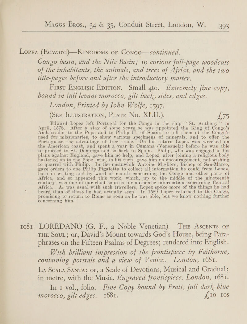 1081 Congo basin, and the Nile Basin; 10 curious full-page woodcuts of the inhabitants, the animals, and trees of Africa, and the two title-pages before and after the introductory matter. First EncuisH Epirion. Small 4to. Extremely fine copy, bound in full levant morocco, gilt back, sides, and edges. London, Printed by lohn Wolfe, 1597. (SEE Intustration, Pirate No. XLII.). Ba Edward Lopez left Portugal for the Congo in the ship ‘‘ St. Anthony” in April, 1578. After a stay of some years he was appointed the King of Congo’s Ambassador to the Pope and to Philip IT. of Spain, to tell them of the Congo’s need for missionaries, to show various specimens of minerals, and to offer the Portuguese the advantage of free trade. On his return Lopez was wrecked on the American coast, and spent a year in Cumana (Venezuela) before he was able to proceed to St. Domingo and so back to Spain. Philip, who was engaged in his plans against England, gave him no help, and Lopez, after joining a religious body hastened on to the Pope, who, in his turn, gave him no encouragement, not wishing to quarrel with Philip. In the meanwhile Antoine Migliore, Bishop of San-Marco, gave orders to one Philip Pigafetta to collect all information he could from Lopez, both in writing and by word of mouth concerning the Congo and other parts of Africa, and so appeared this work, which, up to the middle of the nineteenth century, was one of our chief sources for authentic information concerning Central Africa. Ag was usual with such travellers, Lopez spoke more of the things he had heard than of those he had actually seen. In 1589 Lopez returned to the Congo, promising to return to Rome as soon ag he was able, but we know nothing further concerning him. LOREDANO (G. F., a Noble Venetian). Te Ascents oF THE SouL; or, David’s Mount towards God’s House, being Para- phrases on the Fifteen Psalms of Degrees; rendered into English. With brilliant impression of the frontispiece by Fatthorne, containing portrait and a view of Venice. London, 1681. La Scata SANTA; or, a Scale of Devotions, Musical and Gradual; in metre, with the Music. Engraved frontispiece. London, 1681. In 1 vol., folio. Fine Copy bound by Pratt, full dark blue morocco, gilt edges. 1681. £10 Ios
