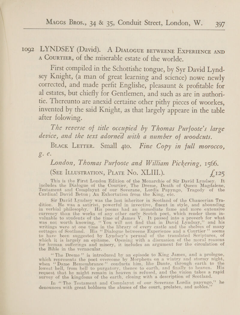 \ Maccs Bros., 34 &amp; 35, Conduit Street, London, W. — 397 $$$ tog2 LYNDSEY (David). A Dratocur Berweene ExpERIENCE AND A CourtieEr, of the miserable estate of the worlde. First compiled in the Schottishe tongue, by Syr David Lynd- sey Knight, (a man of great learning and science) nowe newly corrected, and made perfit Englishe, pleasaunt &amp; profitable for al estates, but chiefly for Gentlemen, and such as are in authori- tie. [hereunto are anexid certaine other pithy pieces of woorkes, invented by the said Knight, as that largely appeare in the table after folowing. The reverse of title occupied by Thomas Purfoote’s large device, and the text adorned with a number of woodcuts. Brack Lerrer. Small 4to. Fine Copy in full morocco, G6: London, Thomas Purfoote and William Pickering, 1566. (See Intustration, Prats No. XLIII.). £125 This is the First London Edition of the Monarchie of Sir David Lyndsey. It includes the Dialogue of the Courtier, The Dreme, Death of Queen Magdalene, Testament and Complaynt of our Soverane, Lordis Papyngo, Tragedy of the Cardinal David Beton; An Exhortation from the King, etc. Sir David Lyndsey was the last inheritor in Scotland of the Chaucerian Tra- dition. He was a satirist, powerful in invective, fluent in style, and abounding in verbial philosophy. His poems had an immediate fame and more extensive currency than the works of any other early Scotch poet, which render them in- valuable to students of the time of James V. It passed into a proverb for what was not worth knowing, ‘‘ You will not find that in David Lyndsay,”’ and. his writings were at one time in the library of every castle and the shelves of many cottages of Scotland. His ‘‘ Dialogue betweene Experience and a Courtier’”’ seems to have been suggested by Lyndsey’s perusal of the translated Scriptures, of which it is largely an epitome. Opening with a discussion of the moral reasons for human sufferings and misery, it includes an argument for the circulation of the Bible in the vernacular. “The Dreme’’ ig introduced by an episode to King James, and a prologue, which represents the poet overcome by Morpheus on a wintry and stormy night, when ‘‘Dame Remembrance ”’ conducts him, like Dante, through earth to the lowest hell, from hell to purgatory, thence to earth, and finally to heaven. His request that he might remain in heaven is refused, and the vision takes a rapid survey of the kingdoms of the earth, closing with a description of Scotland. In “The Testament and Complaynt of our Soverane Lordis papyngo,”” he denounces with great boldness the abuses of the court, prelates, and nobles.