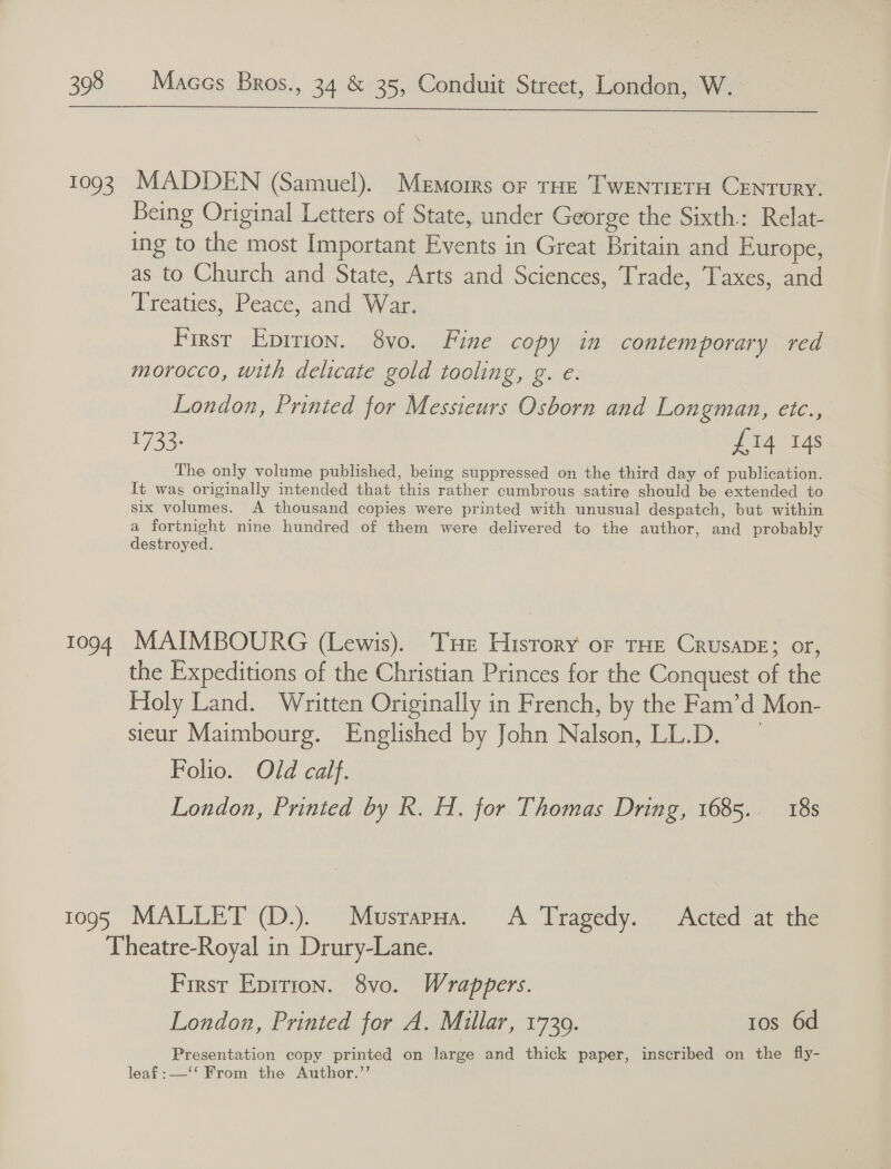  1093 T1094 1095 MADDEN (Samuel). Memorrs of THe TwEeNntIeETH CENTURY. Being Original Letters of State, under George the Sixth.: Relat- ing to the most Important Events in Great Britain and Europe, as to Church and State, Arts and Sciences, Trade, Taxes, and Treaties, Peace, and War. Firsr Epirion. 8vo. Fine copy in contemporary red morocco, with delicate gold tooling, g. e. London, Printed for Messieurs Osborn and Longman, etc., WES £14 14s The only volume published, being suppressed on the third day of publication. It wag originally intended that this rather cumbrous satire should be extended to six volumes. A thousand copies were printed with unusual despatch, but within a fortnight nine hundred of them were delivered to the author, and probably destroyed. MAIMBOURG (Lewis). Tue History of THE CrusADE; or, the Expeditions of the Christian Princes for the Conquest of the Holy Land. Written Originally in French, by the Fam’d Mon- sicur Maimbourg. Englished by John Nalson, LL.D. Folio. Old calf. London, Printed by R. H. for Thomas Dring, 1685.. 18s MALLET (D.). Musrapua. A Tragedy. Acted at the First Epirion. 8vo. Wrappers. London, Printed for A. Millar, 1739. tos 6d Presentation copy printed on large and thick paper, inscribed on the fly- leaf :—‘‘ From the Author.”’