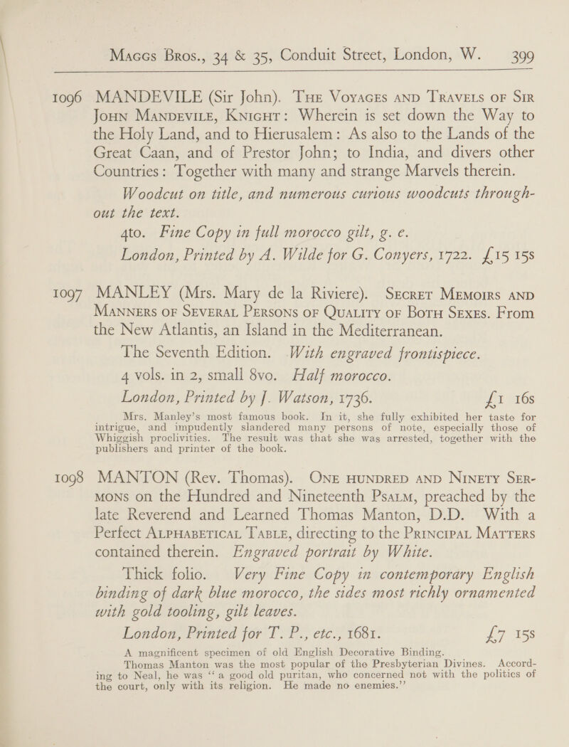  1096 1097 1098 MANDEVILE (Sir John). THe Voyvacres anp TRAVELS OF Sir Joun Manpevire, Knigur: Wherein is set down the Way to the Holy Land, and to Hierusalem: As also to the Lands of the Great Caan, and of Prestor John; to India, and divers other Countries: Together with many and strange Marvels therein. Woodcut on title, and numerous curious woodcuts through- out the text. 4to. Fine Copy in full morocco gilt, g. e. London, Printed by A. Wilde for G. Conyers, 1722. {15 158 MANLEY (Mrs. Mary de la Riviere). Srcrer Memoirs AND MANNERS OF SEVERAL PERSONS OF Quatity oF Boru Sexes. From the New Atlantis, an Island in the Mediterranean. The Seventh Edition. With engraved frontispiece. 4 vols. in 2, small 8vo. Half morocco. London, Printed by J]. Watson, 1736. a HYGs Mrs. Manley’s most famous book. In it, she fully exhibited her taste for intrigue, and impudenily slandered many persons of note, especially those of Whiggish proclivities. The result was that she wag arrested, together with the publishers and printer of the book. MANTON (Rey. Thomas). ONE HUNDRED aND Ninety SER- MONS on the Hundred and Nineteenth Psat, preached by the late Reverend and Learned Thomas Manton, D.D. With a Perfect ALPHABETICAL TABLE, directing to the PrincrpaL MatTTeErs contained therein. Engraved portrait by White. Thick folio. Very Fine Copy in contemporary English binding of dark blue morocco, the sides most richly ornamented with gold tooling, gilt leaves. London, Printed for T. P., etc., 1681. £7 15s A magnificent specimen of old English Decorative Binding. Thomas Manton was the most popular of the Presbyterian Divines. Accord- ing to Neal, he was ‘‘a good old puritan, who concerned not with the politics of the court, only with its religion. He made no enemies.”’