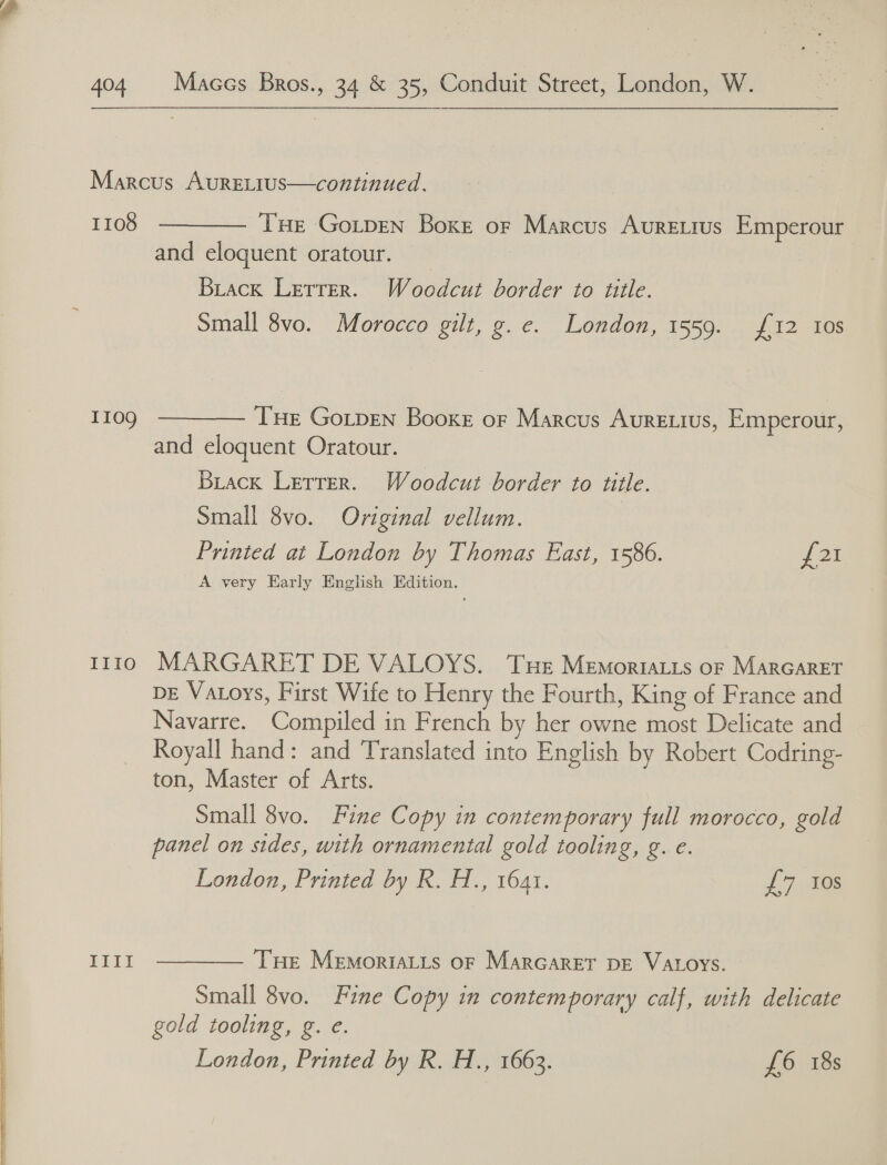   404 Maccs Bros., 34 &amp; 35, Conduit Street, London, W. Marcus AurEeLIUs—continued.  1108 Tue GoL_pEN Boxe or Marcus AURELIUS Emperour and eloquent oratour. | Biack Letter. Woodcut border to title. Small 8vo. Morocco gilt, g.e. London, 1559. £12 10s 1109 THe Gotpen Booxe or Marcus AURELIUS, Emperour,  and eloquent Oratour. Brack Letter. Woodcut border to title. Small 8vo. Original vellum. Printed at London by Thomas East, 1586. rey A very Early English Edition. t1i0 MARGARET DE VALOYS. Tuer Memortiats or MARGARET DE Vatoys, First Wife to Henry the Fourth, King of France and Navarre. Compiled in French by her owne most Delicate and Royall hand: and Translated into English by Robert Codring- ton, Master of Arts. Small 8vo. Fine Copy in contemporary full morocco, gold panel on sides, with ornamental gold tooling, g. e. London, Printed by R. H., 1641. £7, 10s III! Tue MEMORIALLS OF MarGARET DE VALOYS.  Small 8vo. Fine Copy in contemporary calf, with delicate gold tooling, g. e.