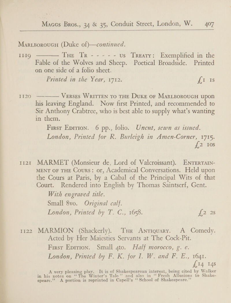  T1119 I1I20 Li2zti 1422 ite Re See us T[Reaty: Exemplified in the Fable of the Wolves and Sheep. Poetical Broadside. Printed on one side of a folio sheet. Epinied tage Year. 78712. 3 516  Verses WRITTEN TO THE Duke oF MarieoroucH upon his leaving England. Now first Printed, and recommended to Sir Anthony Crabtree, who is best able to supply what’s wanting in them. First Eprrion. 6 pp., folio. Uncut, sewn as issued. London, Printed for R. Burleigh in Amen-Corner, 1715. i 2 ies MARMET (Monsieur de, Lord of Valcroissant). ENTERTAIN- MENT OF THE Cours: or, Academical Conversations. Held upon the Cours at Paris, by a Cabal of the Principal Wits of that Court. Rendered into English by Thomas Saintserf, Gent. With engraved title. Small 8vo. Original calf. London, Printed by T. C., 1658. 2 2s MARMION (Shackerly). THe Anriquary. A Comedy. Acted by Her Maiesties Servants at The Cock-Pit. First Eprrion. Small gto. Half morocco, g. e. Ronco Lined Oy EF Ksfor TW and Fo i.,. 164r. £14 14s A very pleasing play. It is of Shakespearean interest, being cited by Walker in his notes on ‘“‘ The Winter’s Tale’’ and also in ‘‘ Fresh Allusions to Shake- speare.’? A portion is reprinted in Capell’s ‘‘ School of Shakespeare.”