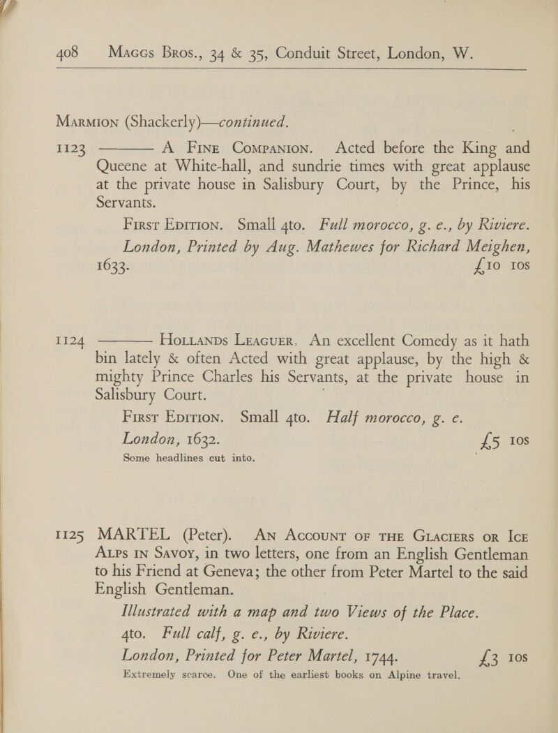   408 Maces Bros., 34 &amp; 35, Conduit Street, London, W. 1123  A Fine Companion. Acted before the King and Queene at White-hall, and sundrie times with great applause at the private house in Salisbury Court, by the Prince, his Ti24 1125 First Epirion. Small gto. Full morocco, g. e., by Riviere. London, Printed by Aug. Mathewes for Richard Meighen, 1633. {£10 10s  Hoxianps Leacuer, An excellent Comedy as it hath bin lately &amp; often Acted with great applause, by the high &amp; mighty Prince Charles his Servants, at the private house in Salisbury Court. | First Epirion. Small 4to. Half morocco, g. e. London, 1632. £5 10s Some headlines cut into. MARTEL (Peter). AN Account oF THE GracrERs or IcE ALPs IN Savoy, in two letters, one from an English Gentleman to his Friend at Geneva; the other from Peter Martel to the said English Gentleman. | Illustrated with a map and two Views of the Place. 4to. Full calf, g. e., by Riviere. London, Printed for Peter Martel, 1744. £3 Ios Extremely scarce. One of the earliest books on Alpine travel.