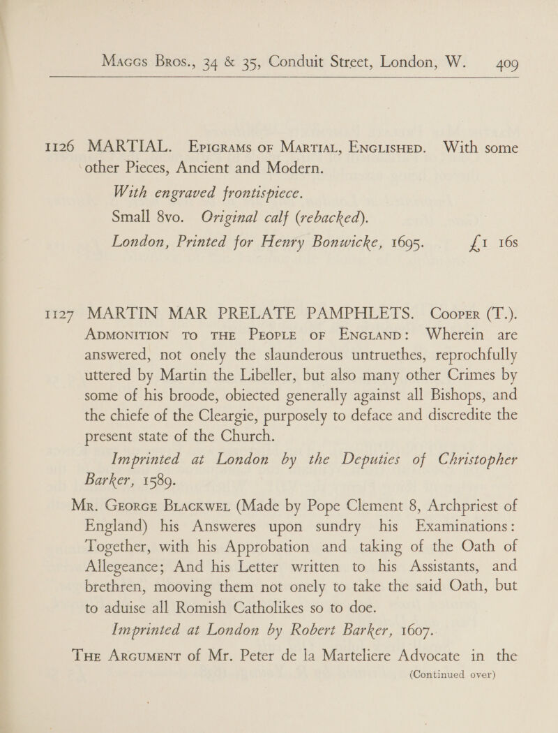 1126 1127 MARTIAL. Epicrams or MartiaLt, ENcGLIisHED. With some With engraved frontispiece. Small 8vo. Original calf (rebacked). | London, Printed for Henry Bonwicke, 1695. Ji 200s MARTIN MAR PRELATE PAMPHLETS. Cooper (T.). ADMONITION To THE PEOPLE OF ENGLAND: Wherein are answered, not onely the slaunderous untruethes, reprochfully uttered by Martin the Libeller, but also many other Crimes by some of his broode, obiected generally against all Bishops, and the chiefe of the Cleargie, purposely to deface and discredite the present state of the Church. Imprinted at London by the Deputies of Christopher Barker, 1589. England) his Answeres upon sundry his Examinations: Together, with his Approbation and taking of the Oath of Allegeance; And his Letter written to his Assistants, and brethren, mooving them not onely to take the said Oath, but to aduise all Romish Catholikes so to doe. Imprinted at London by Robert Barker, 1607.