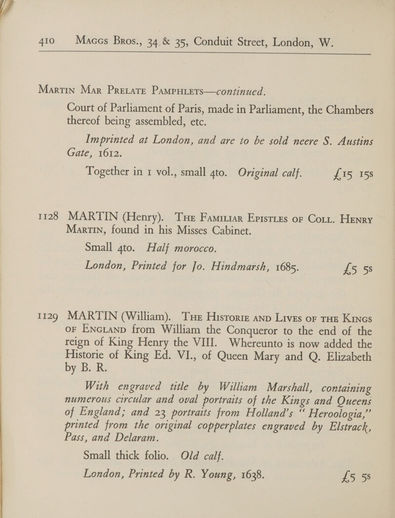   1128 I129 Court of Parliament of Paris, made in Parliament, the Chambers thereof being assembled, etc. Imprinted at London, and are to be sold neere S. Austins Gate, 1612. Together in 1 vol., small gto. Original calf. £15 158 MARTIN (Henry). Tue Famaziar Eptsrtes or Cott. Henry Martin, found in his Misses Cabinet. Small 4to. Half morocco. MARTIN (William). Tue Historie anp Lives or THE Kincs OF ENGLAND from William the Conqueror to the end of the reign of King Henry the VIII. Whereunto is now added the Historie of King Ed. VI., of Queen Mary and Q. Elizabeth by B. R. With engraved ttle by William Marshall, containing numerous circular and oval portraits of the Kings and Queens of England; and 23 portraits from Holland’s “ Heroologia,” printed from the original copperplates engraved by Elstrack, Pass, and Delaram. Small thick folio. Old calf. |