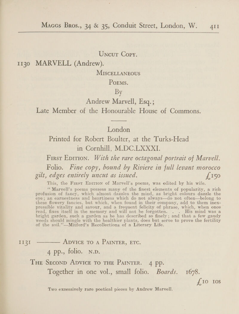  Uncut Copy. 1130 MARVELL (Anarew). MiscELLANEOUS PoEms. By Andrew Marvell, Esq. ; Late Member of the Honourable House of Commons. —— London Printed for Robert Boulter, at the Turks-Head in Cornhill, M.DC.LXXXI. First Epirion. W2th the rare octagonal portrait of Marvell. Folio. Fine copy, bound by Riviere in full levant morocco gilt, edges entirely uncut as issued. £150 This, the First Epirion of Marvell’s poems, was edited by his wife. ‘‘Marvell’s poems possess many of the finest elements of popularity, a rich profusion of fancy, which almost dazzles the mind, as bright colours dazzle the eye; an earnestness and heartiness which do not always—do not often—belong to these flowery fancies, but which, when found in their company, add to them inex- pressible vitality and savour, and a frequent felicity of phrase, which, when once read, fixes itself in the memory and: will not. be forgotten. . . His ‘mind was a bright garden, such a garden as he has described so finely; and that a few gaudy weeds should mingle with the healthier plants, does but serve to prove the fertility of the soil.’’—Mitford’s Recollections of a Literary Life. 1131 ————— Apvice To a PaInTER, ETC. 4 pp., folio. N.p. Tue Seconp ADVICE TO THE PAINTER. 4 pp. Together in one vol., small folio. Boards. 1678. £10 Ios Two excessively rare poetical pieces by Andrew Marvell.