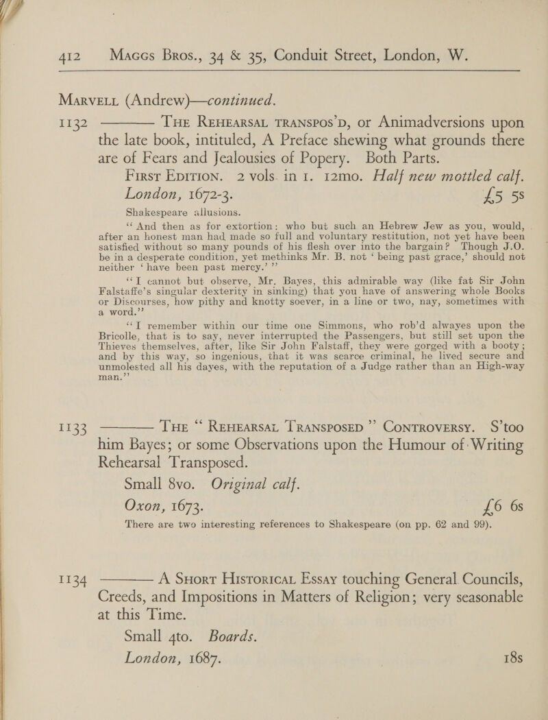  1132 1133 I134 THe REHEARSAL TRANSPOS D, or Animadversions upon the late book, intituled, A Preface shewing what grounds there are of Fears and Jealousies of Popery. Both Parts. First Eprrion. 2 vols.in 1. 12mo. Half new mottled calf. London, 1672-3. £5 58 Shakespeare allusions. ‘‘ And then as for extortion: who but such an Hebrew Jew as you, would, after an honest man had made so full and voluntary restitution, not yet have been satisfied without so many pounds of his flesh over into the bargain? Though J.O. be in a desperate condition, yet methinks Mr. B. not ‘ being past grace,’ should not neither ‘have been past mercy.’ ”’ ‘‘T cannot but observe, Mr. Bayes, this admirable way (like fat Sir John Falstaffe’s singular dexterity in sinking) that you have of answering whole Books or Discourses, how pithy and knotty soever, in a line or two, nay, sometimes with a word.”’ ‘“T remember within our time one Simmons, who rob’d alwayes upon the Bricolle, that is to say, never interrupted the Passengers, but still set upon the Thieves. themselves, after, like Sir John Falstaff, they were gorged with a booty ; and by this way, 80 ingenious, that it was scarce criminal, he lived secure and unmolested all his dayes, with the reputation of a Judge rather than an High-way man.’ Tue “ ReHearsaL [TRANSPOSED ’’ CoNTROVERSY. S’too him Bayes; or some Observations upon the Humour of: Writing Rehearsal Transposed. Small 8vo. Original calf. | Oxon, 1673. fate Uo! There are two interesting references to Shakespeare (on pp. 62 and 99). A Suort Hisroricar Essay touching General Councils, Creeds, and Impositions in Matters of Religion; very seasonable at this ‘Time. Small 4to. Boards. London, 1687. 18s