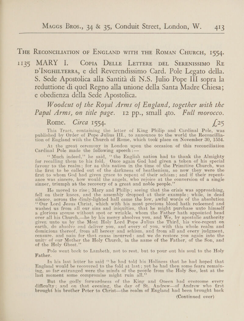 THE RECONCILIATION OF ENGLAND WITH THE Roman CuurcH, 1554. 1135 MARY I. Copia Dette Lerrere pet Serrenissimo RE D INGHILTERRA, e del Reverendissimo Card. Pole Legato della. S. Sede Apostolica alla Santita di N.S. Julio Pope Ill sopra la reduttione di quel Regno alla unione della Santa Madre Chiesa; e obedienza della Sede Apostolica. Woodcut of the Royal Arms of England, together with the Papal Arms, on ttle page. 12 pp., small 4to. Full morocco. Rome. Circa 1554. £25 This Tract, containing the letter of King Philip and Cardinal Pole, was published by Order of Pope Julius III., to announce to the world the Reconcillia- tion of England with the Church of Rome, which took place on November 30, 1554. At the great ceremony in London upon the occasion of this reconciliation Cardinal Pole made the following speech :— ‘Much indeed,’’ he said, ‘‘the English nation had to thank the Almighty for recalling them to his fold. Once again God had given a token of his special favour to the realm; for ag this nation in the time of the Primitive Church, was the first to be called out of the darkness of heathenism, so now they were the first to whom God had given grace to repent of their schism; and if their repent- ance was sincere, how would the angels, who rejoice at the conversion of a single sinner, triumph abt the recovery of a great and noble people.”’ He moved to rise; Mary and Philip; seeing that the crisis was approaching, fell on their knees, and the assembly dropped at their example; while, in dead silence, across the dimly-lighted hall came the low, awful words of the absolution ‘Our Lord Jesus Christ, which with his most precious blood hath redeemed and washed us from all our sins and iniquities, that he might purchase unto himself a glorious spouse without spot or wrinkle, whom the Father hath appointed head over all his Church,—he by his mercy absolves you, and We, by apostolic authority given unto us by the Most Holy Lord Pope Julius the Third, his vice-regent on earth, do absolve and deliver you, and every of you, with this whole realm and dominions thereof, from all heresy and schism, and from all and every judgment, censure, and pain for that cause incurred: and we do restore you again into the unity of our Mother the Holy Church, in the name of the Father, of the Son, and of the Holy Ghost.’’ Pole went back to Lambeth, not to rest, but to pour out his soul to the Holy Father. In his last letter he said ‘‘ he had told his Holiness that he had hoped that England would be recovered to the fold at last; yet he had then some fears remain- ing, so far estranged were the minds of the people from the Holy See, lest at the last moment some compromise might ruin all.’’ But the godly forwardness of the King and Queen had overcome every dificulty; and on that evening, the day of St. Andrew—of Andrew who first brought his brother Peter to Christ—the realm of England had been brought back