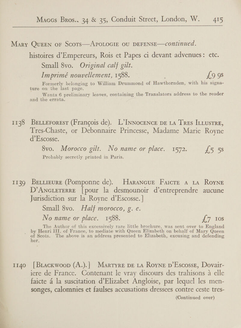 1138 I139 1140 histoires d’Empereurs, Rois et Papes ci devant advenues: etc. Small 8vo. Original calf gilt. Imprimé nouvellement, 1588. £9 9s Formerly belonging to William Drummond of Hawthornden, with his signa- ture on the last page. Wants 6 preliminary leaves, containing the Translators address to the reader and the errata. BELLEForEsT (Francois de). L’INNocENcE DE LA TREs ILLustRE, Tres-Chaste, or Debonnaire Princesse, Madame Marie Royne d’Escosse. 8vo. Morocco gilt. No name or place. 1572. £5 5s Probably secretly printed in Paris. BeLiieure (Pomponne de). Harancue Faicre a La Royne D° ANGLETERRE [pour la desmounoir d’entreprendre aucune Jurisdiction sur la Royne d’Escosse. | Small 8vo. Half morocco, g. e. No name or place. 1588. £7 ios The Author of this excessively rare little brochure, was sent over to England by Henri IIT. of France, to mediate with Queen Elizabeth on behalf of Mary Queen of Scots. The above is an address presented to Elizabeth, excusing and defending her. | BLackwoop (A.).|_ Martryre DE LA Royne p’Escossg, Dovair- iere de France. Contenant le vray discours des trahisons a elle faicte 4 la suscitation d’Elizabet Angloise, par lequel les men- songes, calomnies et faulses accusations dressees contre ceste tres-