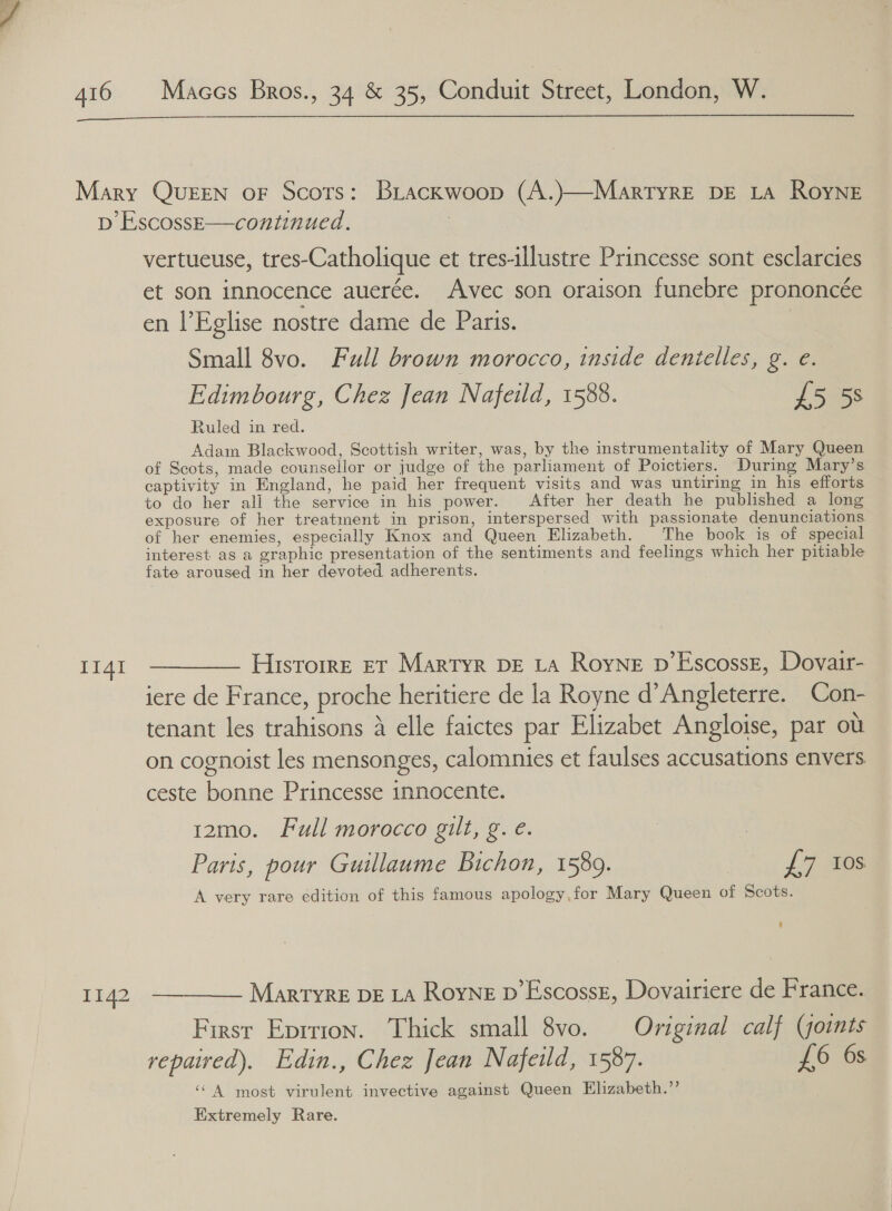  Mary QUEEN oF Scots: BLackwoop (A.)—MartyrE DE LA ROYNE pb EscossE—continued, | vertueuse, tres-Catholique et tres-illustre Princesse sont esclarcies et son innocence auerée. Avec son oraison funebre prononcée en l’Eglise nostre dame de Paris. | Small 8vo. Full brown morocco, inside denielles, g. e. Edimbourg, Chez Jean Nafeidd, 1588. £5 5s Ruled in red. Adam Blackwood, Scottish writer, was, by the instrumentality of Mary Queen of Scots, made counsellor or judge of the parliament of Poictiers. During Mary’s captivity in England, he paid her frequent visits and was untiring in his efforts to do her all the service in his power. After her death he published a long exposure of her treatment in prison, interspersed with passionate denunciations of her enemies, especially Knox and Queen Elizabeth. The book is of special interest as a graphic presentation of the sentiments and feelings which her pitiable fate aroused in her devoted. adherents. 1141 ————— Hisrorre er Martyr DE ta Royne p’Escossz, Dovair- iere de France, proche heritiere de la Royne d’Angleterre. Con- tenant les trahisons a elle faictes par Elizabet Angloise, par ou on cognoist les mensonges, calomnies et faulses accusations envers ceste bonne Princesse innocente. | 12mo. Full morocco gilt, g. e. Paris, pour Guillaume Bichon, 1589. £7 10s A very rare edition of this famous apology,for Mary Queen of Scots. 1142 ————— Martyrs DE LA Royne D’Escossz, Dovairiere de France. First Eprrion. Thick small 8vo. Original calf (soints repaived). Edin., Chez Jean Nafeild, 1587. £6 6s ‘A most virulent invective against Queen Elizabeth.”’ Extremely Rare.