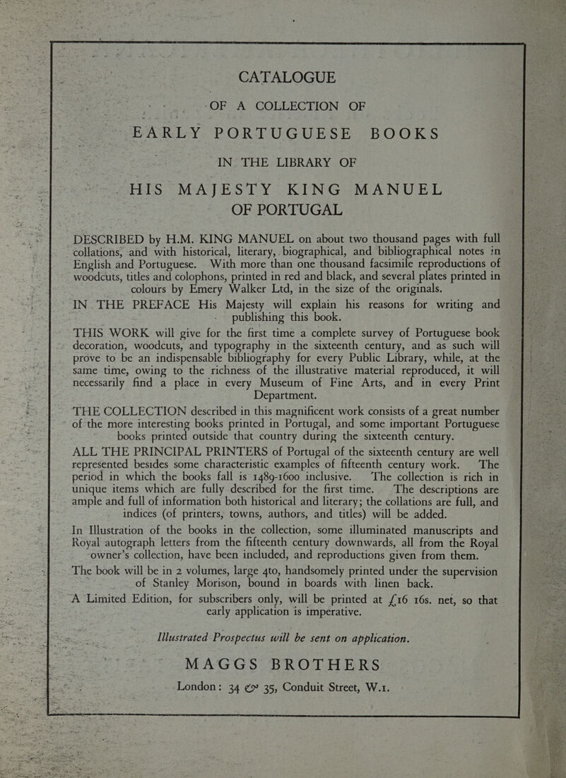       CATALOGUE is OF A COLLECTION OF EARLY PORTUGUESE BOOKS IN. THE LIBRARY OF HIS MAJESTY KING MANUEL OF PORTUGAL collations, and with historical, literary, biographical, and bibliographical notes in English and Portuguese. With more than one thousand facsimile reproductions of woodcuts, titles and colophons, printed in red and black, and several plates printed in colours by Emery Walker Ltd, in the size of the originals. publishing this book. THIS WORK will give for the first time a complete survey of Portuguese book - decoration, woodcuts, and typography in the sixteenth century, and as such will same time, owing to the richness of the illustrative material reproduced, it will necessarily find a place in every Museum of Fine Arts, and in every Print Department. THE COLLECTION described in this magnificent work consists of a great number of the more interesting books printed in Portugal, and some important Portuguese books printed outside that country during the sixteenth century. ALL THE PRINCIPAL PRINTERS of Portugal of the sixteenth century are well represented besides some characteristic examples of fifteenth century work. The period in which the books fall is 1489-1600 inclusive. The collection is rich in unique items which are fully described for the first time. The descriptions are ample and full of information both historical and literary; the collations are full, and indices (of printers, towns, authors, and titles) will be added. In Illustration of the books in the collection, some illuminated manuscripts and Royal autograph letters from the fifteenth century downwards, all from the Royal ‘owner’s collection, have been included, and reproductions given from them. The book will be in 2 volumes, large 4to, handsomely printed under the supervision of Stanley Morison, bound in boards with linen back. A Limited Edition, for subscribers only, will be printed at £16 16s. net, so that early application is imperative. Illustrated Prospectus will be sent on application. MAGGS BROTHERS London: 34 ¢9 35, Conduit Street, W.1.        Re fon 8