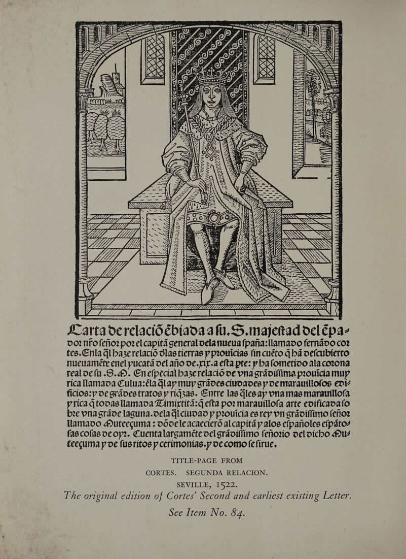 ORS eames oi i742 : (Whe OTIS EEE EO NCE NEN TOTOUDSU ERICH an it BLAST) \* y ee WE + Uw e O Ee a £4 LTT NG 3 eel (AISA i. iy ~~ = TS SSS ~ oe Sas Myr ae Sin. ~ “Alte 4, wy  ZG. Z 7 -—- fe pS meng GLCAAK™&amp;EPeEELAL LLL LiL kK arta derelact6ébiaoa af. S. majettad del Epa- 00? No feio2 poz el capitd general oela nueva fpanha:llamavo fernaco coz tes.Enla qi baserelacio dlas tierras p pronicias fin cuéto q ba vefcubierto nuecuanete enel pucata del ano ve.niy.a efta pte: y ba fometioo alacozona realoefu.S.). Enefpecial base relacio ve pna gradiffima provicia muy rica llamava Culuazélaglap muy grades. ciudaves p De marauillofos eniz ficios:y de graves tratos y riq3as. Entre las qlesay pna mas marautllofa. pricaqtoovasllamava Limirtita:q efta por marauillofa arte evificavafo bre pnagraoe laguna.dela qiciuoao p prouicia es rep Vn gradiflimo fenor llamavo #Auteecuma : oooele acaectero alcapita p alos efpanoles efpato4 fascofas oe oy2. Cuentalargaméete del graviffimo fenorio vel dicho Mu feecuma p de fusritos yp cerimonias.p de como fefirue, TITLE-PAGE FROM CORTES. SEGUNDA RELACION. SEVILLE, 1522. The original edition of Cortes’ Second and earliest existing Letter. See Item No. 84.