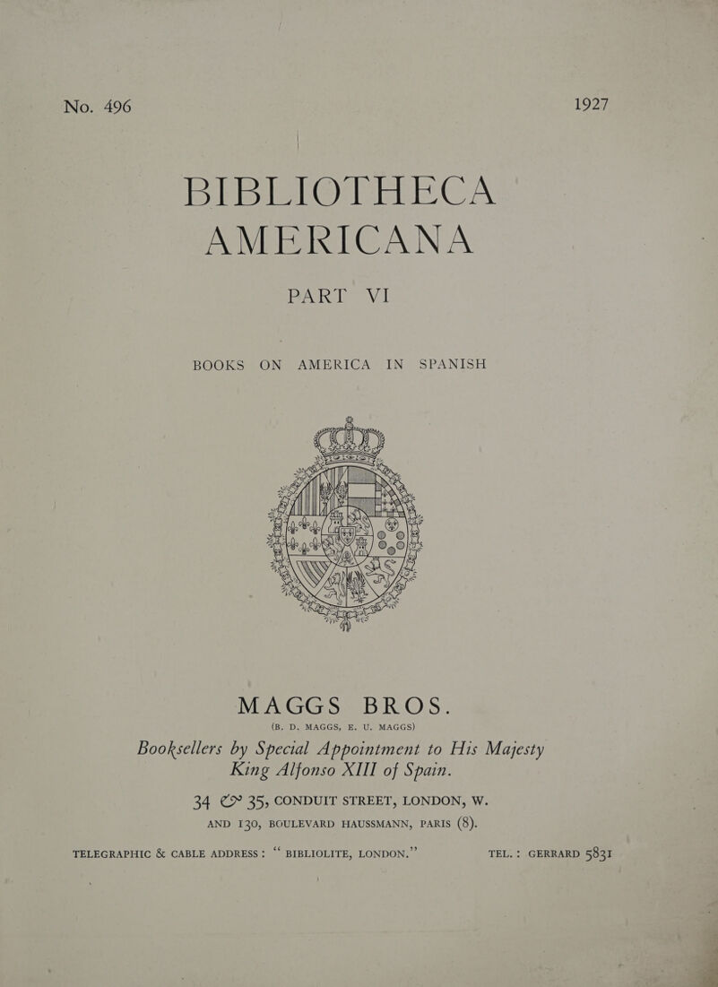 | | BibEfOTc EECA AMERICANA Bac ede AN BOOKS ON AMERICA IN SPANISH    as i . ei ; may A Is P i O   MAGGS; BROS. (B. D. MAGGS, E. U. MAGGS) Booksellers by Special Appointment to His Majesty King Alfonso XIII of Spain. 34 ¢ 35, CONDUIT STREET, LONDON, W. AND I30, BOULEVARD HAUSSMANN, PARIS (8). TELEGRAPHIC &amp; CABLE ADDRESS: “‘ BIBLIOLITE, LONDON.” TEL. : GERRARD 5831 